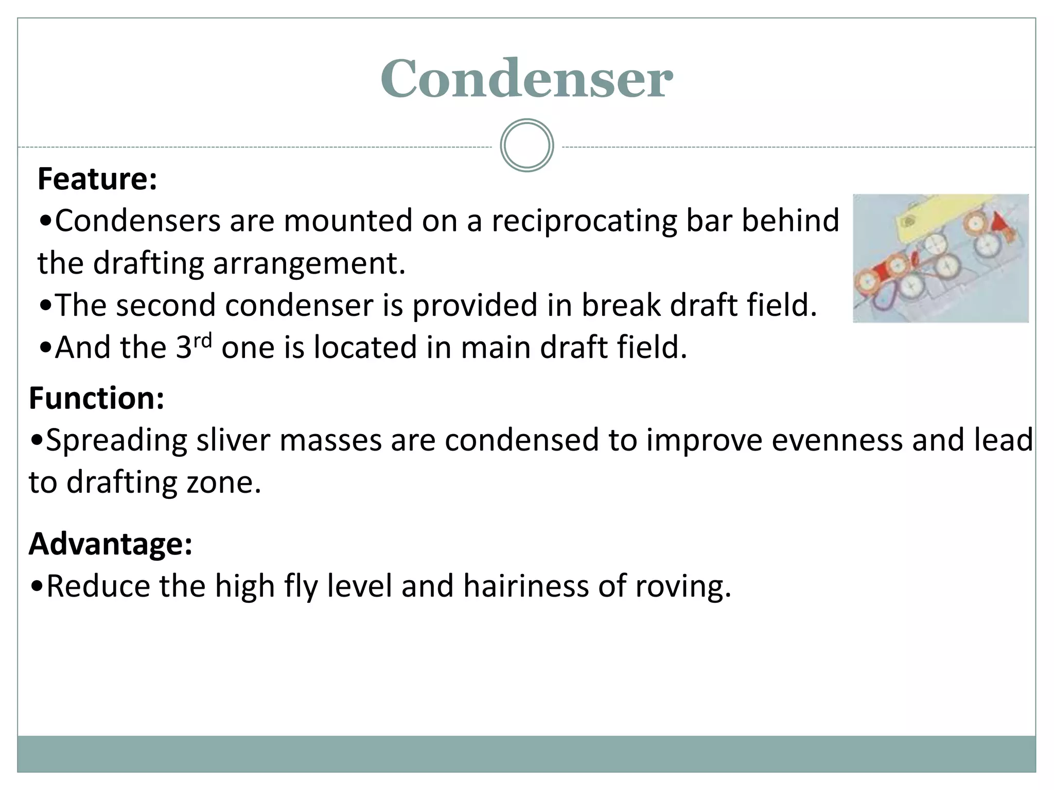 Condenser
Feature:
•Condensers are mounted on a reciprocating bar behind
the drafting arrangement.
•The second condenser is provided in break draft field.
•And the 3rd one is located in main draft field.
Function:
•Spreading sliver masses are condensed to improve evenness and lead
to drafting zone.
Advantage:
•Reduce the high fly level and hairiness of roving.
 