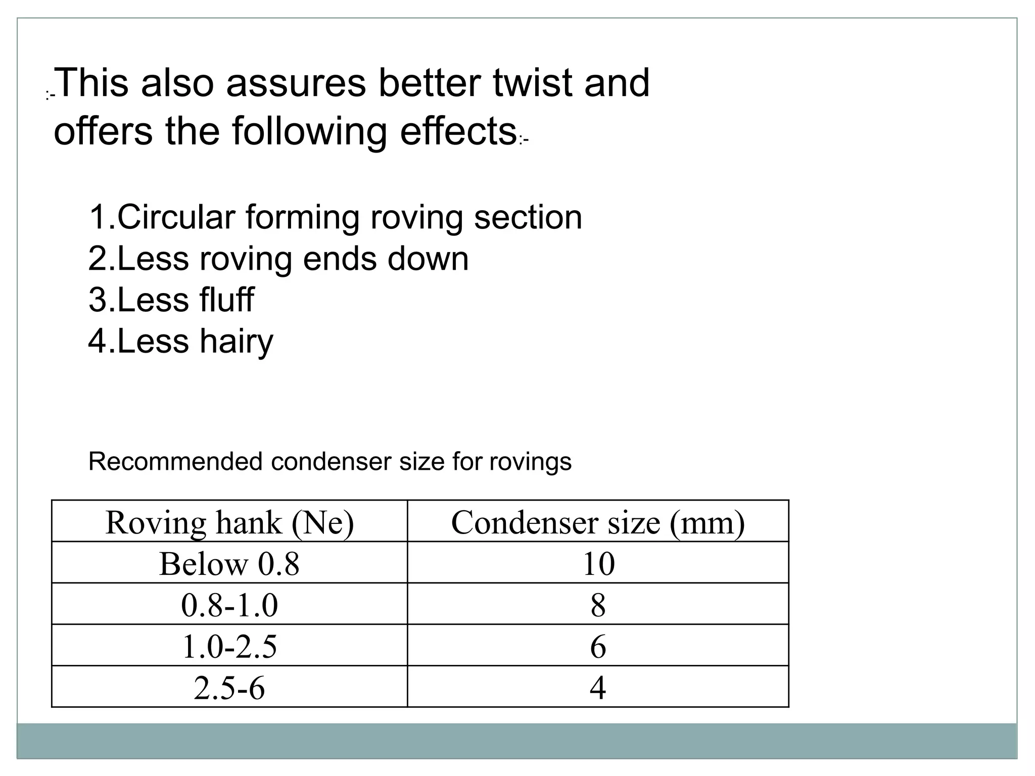 Roving hank (Ne) Condenser size (mm)
Below 0.8 10
0.8-1.0 8
1.0-2.5 6
2.5-6 4
:-This also assures better twist and
offers the following effects:-
1.Circular forming roving section
2.Less roving ends down
3.Less fluff
4.Less hairy
Recommended condenser size for rovings
 