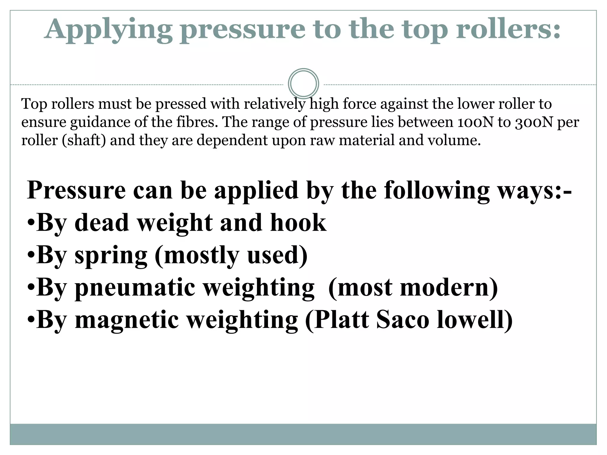 Applying pressure to the top rollers:
Top rollers must be pressed with relatively high force against the lower roller to
ensure guidance of the fibres. The range of pressure lies between 100N to 300N per
roller (shaft) and they are dependent upon raw material and volume.
Pressure can be applied by the following ways:-
•By dead weight and hook
•By spring (mostly used)
•By pneumatic weighting (most modern)
•By magnetic weighting (Platt Saco lowell)
 