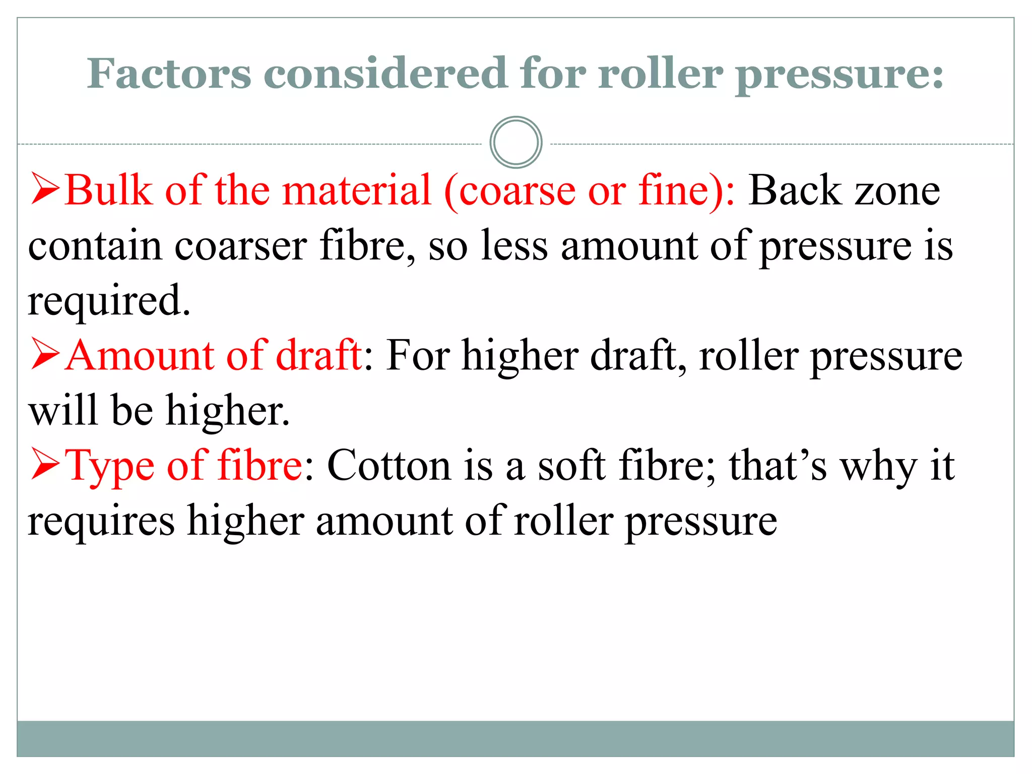 Factors considered for roller pressure:
Bulk of the material (coarse or fine): Back zone
contain coarser fibre, so less amount of pressure is
required.
Amount of draft: For higher draft, roller pressure
will be higher.
Type of fibre: Cotton is a soft fibre; that’s why it
requires higher amount of roller pressure
 