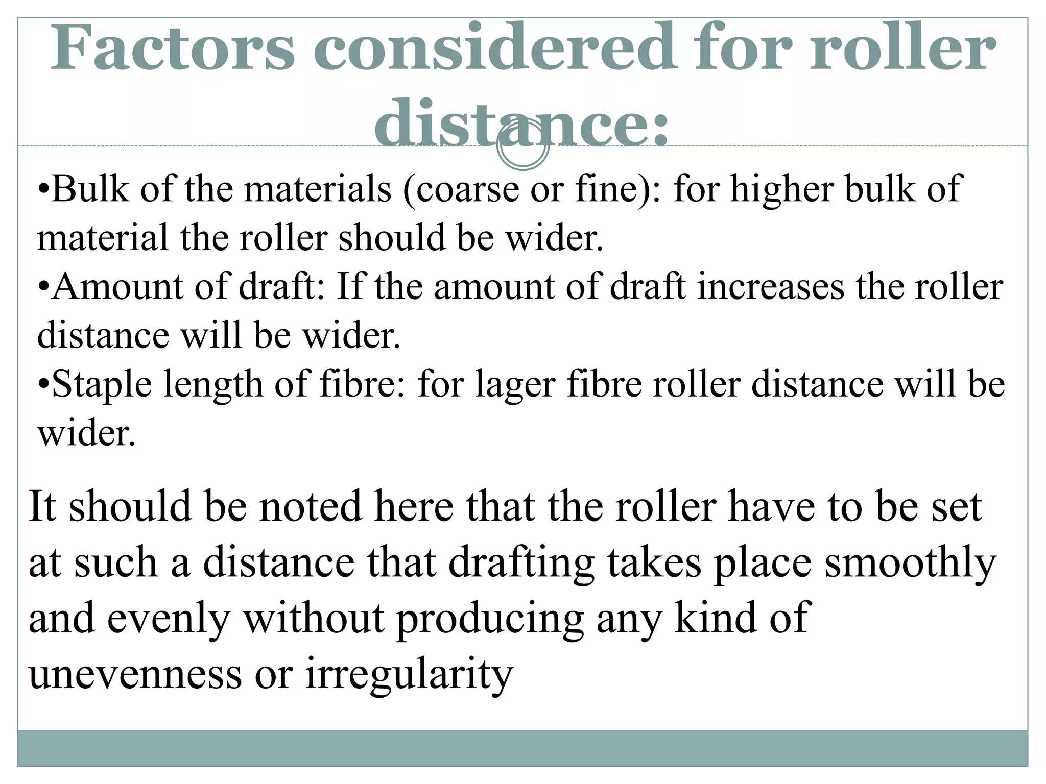 Factors considered for roller
distance:
•Bulk of the materials (coarse or fine): for higher bulk of
material the roller should be wider.
•Amount of draft: If the amount of draft increases the roller
distance will be wider.
•Staple length of fibre: for lager fibre roller distance will be
wider.
It should be noted here that the roller have to be set
at such a distance that drafting takes place smoothly
and evenly without producing any kind of
unevenness or irregularity
 