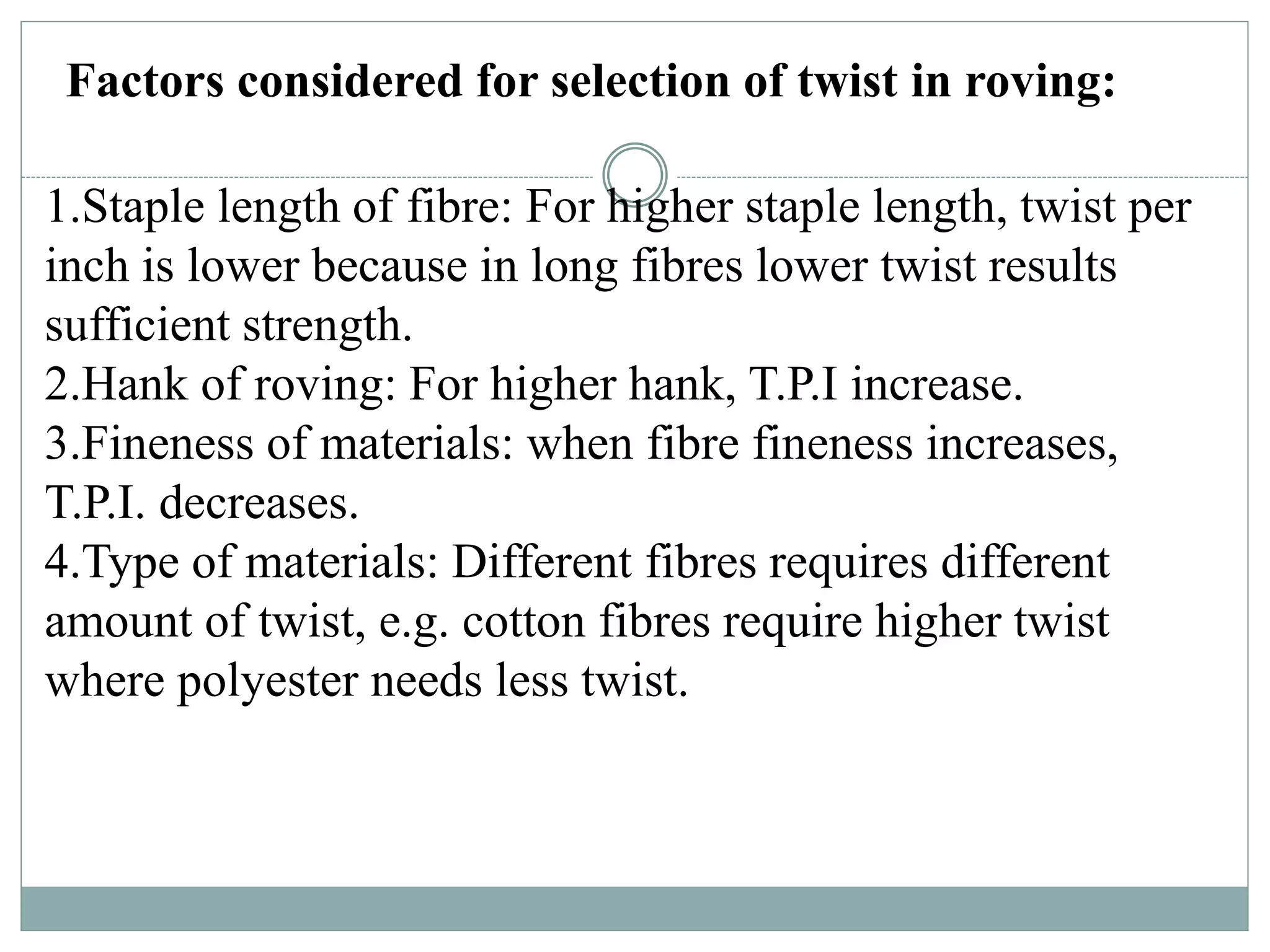 Factors considered for selection of twist in roving:
1.Staple length of fibre: For higher staple length, twist per
inch is lower because in long fibres lower twist results
sufficient strength.
2.Hank of roving: For higher hank, T.P.I increase.
3.Fineness of materials: when fibre fineness increases,
T.P.I. decreases.
4.Type of materials: Different fibres requires different
amount of twist, e.g. cotton fibres require higher twist
where polyester needs less twist.
 