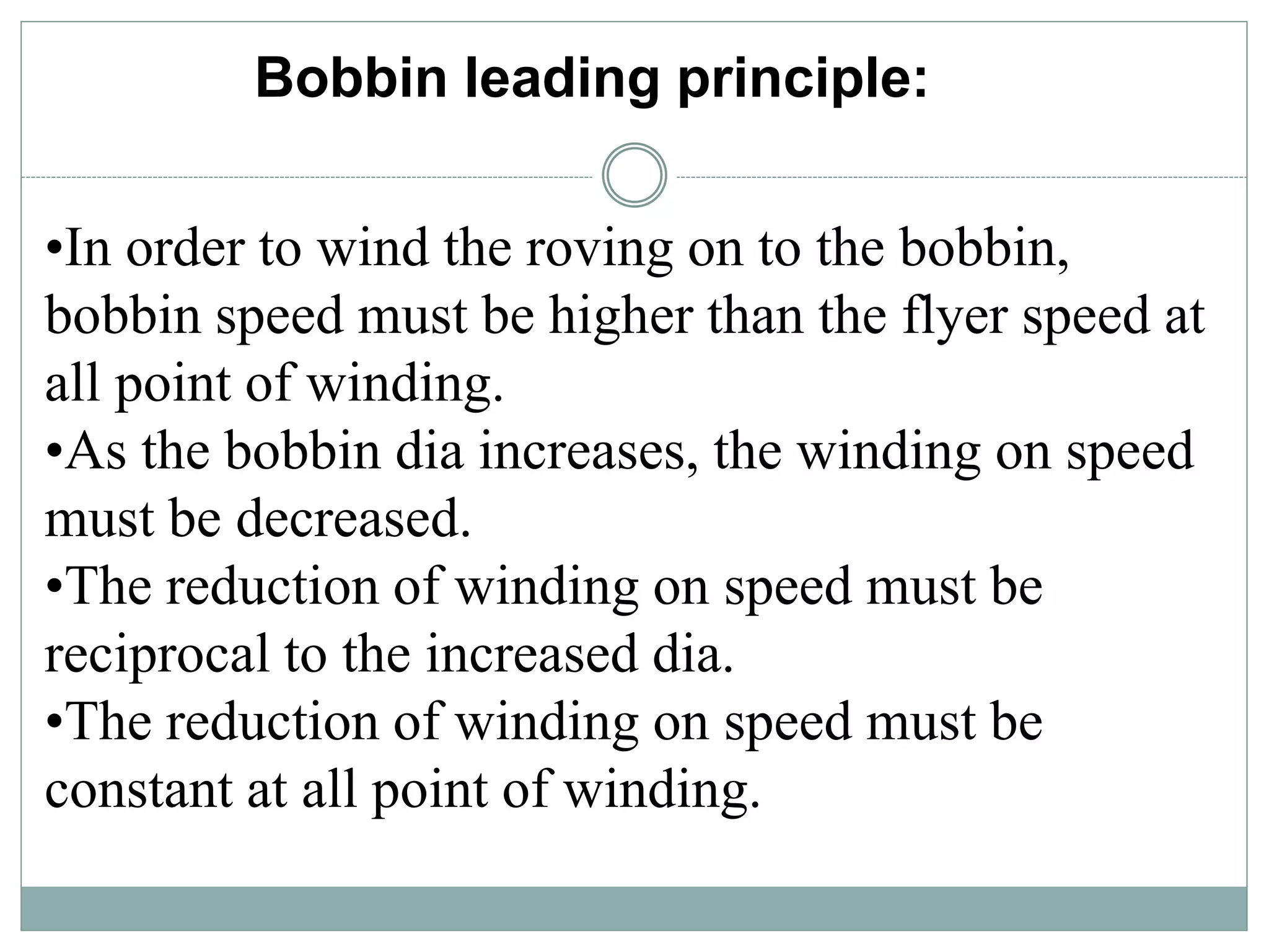 Bobbin leading principle:
•In order to wind the roving on to the bobbin,
bobbin speed must be higher than the flyer speed at
all point of winding.
•As the bobbin dia increases, the winding on speed
must be decreased.
•The reduction of winding on speed must be
reciprocal to the increased dia.
•The reduction of winding on speed must be
constant at all point of winding.
 