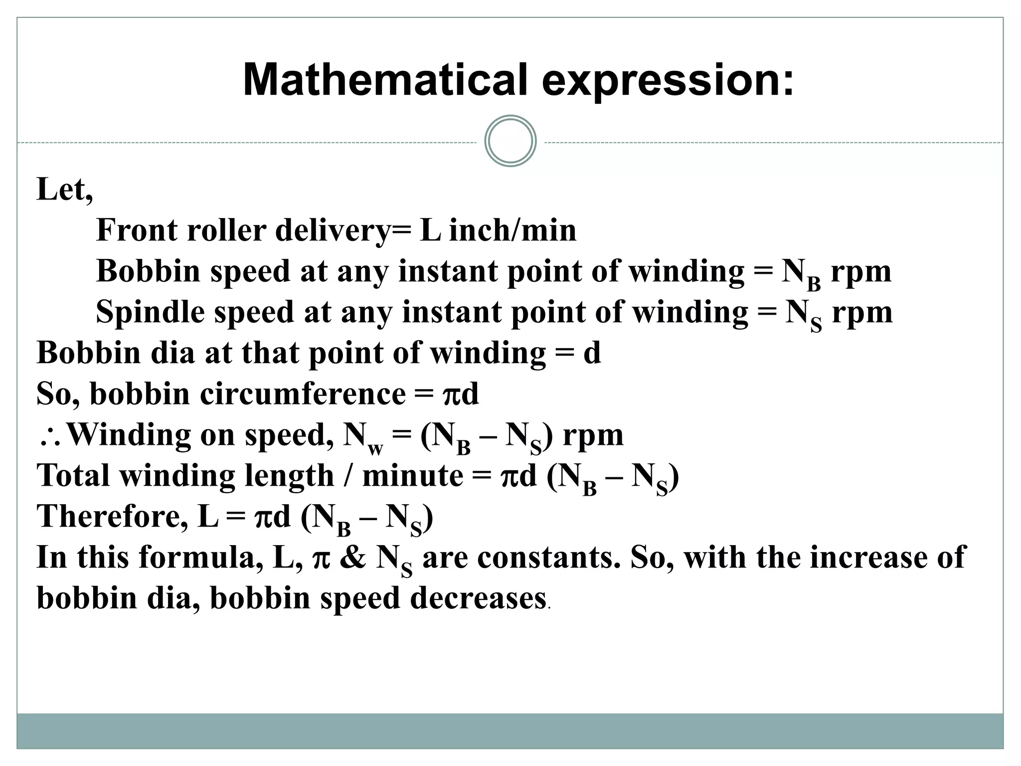 Mathematical expression:
Let,
Front roller delivery= L inch/min
Bobbin speed at any instant point of winding = NB rpm
Spindle speed at any instant point of winding = NS rpm
Bobbin dia at that point of winding = d
So, bobbin circumference = d
Winding on speed, Nw = (NB – NS) rpm
Total winding length / minute = d (NB – NS)
Therefore, L = d (NB – NS)
In this formula, L,  & NS are constants. So, with the increase of
bobbin dia, bobbin speed decreases.
 