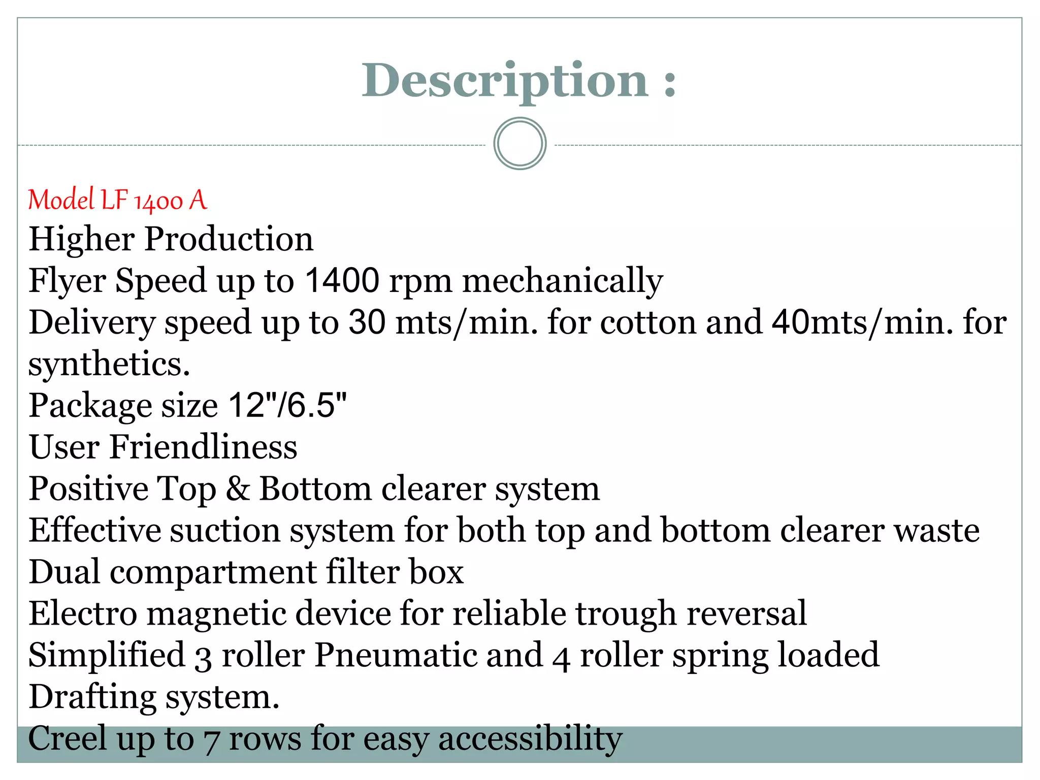 Description :
Model LF 1400 A
Higher Production
Flyer Speed up to 1400 rpm mechanically
Delivery speed up to 30 mts/min. for cotton and 40mts/min. for
synthetics.
Package size 12"/6.5"
User Friendliness
Positive Top & Bottom clearer system
Effective suction system for both top and bottom clearer waste
Dual compartment filter box
Electro magnetic device for reliable trough reversal
Simplified 3 roller Pneumatic and 4 roller spring loaded
Drafting system.
Creel up to 7 rows for easy accessibility
 