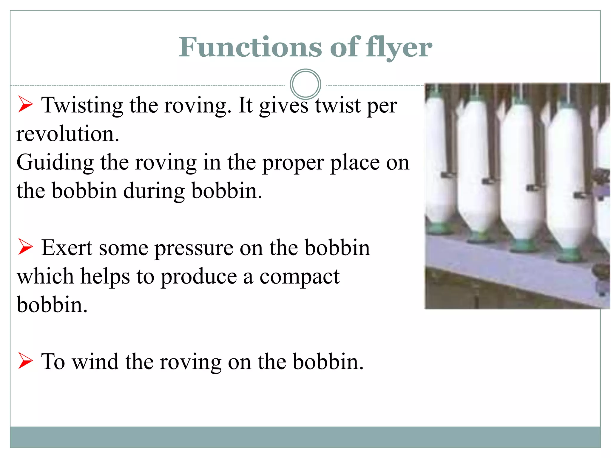 Functions of flyer
 Twisting the roving. It gives twist per
revolution.
Guiding the roving in the proper place on
the bobbin during bobbin.
 Exert some pressure on the bobbin
which helps to produce a compact
bobbin.
 To wind the roving on the bobbin.
 