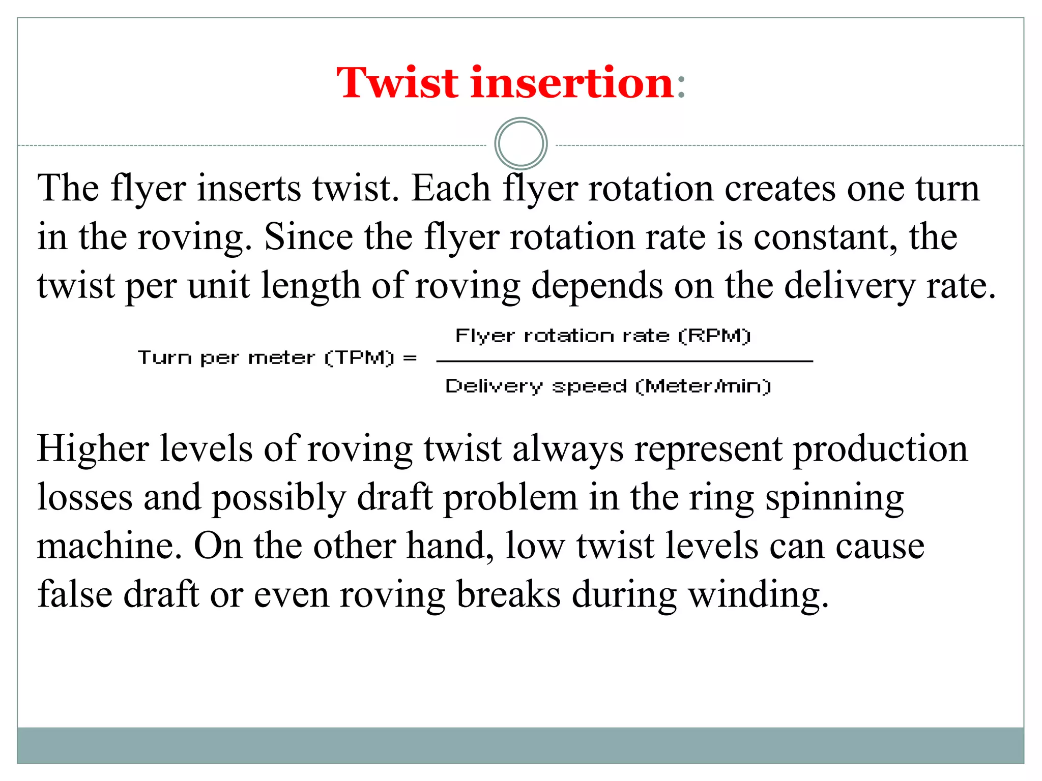 Twist insertion:
The flyer inserts twist. Each flyer rotation creates one turn
in the roving. Since the flyer rotation rate is constant, the
twist per unit length of roving depends on the delivery rate.
Higher levels of roving twist always represent production
losses and possibly draft problem in the ring spinning
machine. On the other hand, low twist levels can cause
false draft or even roving breaks during winding.
 