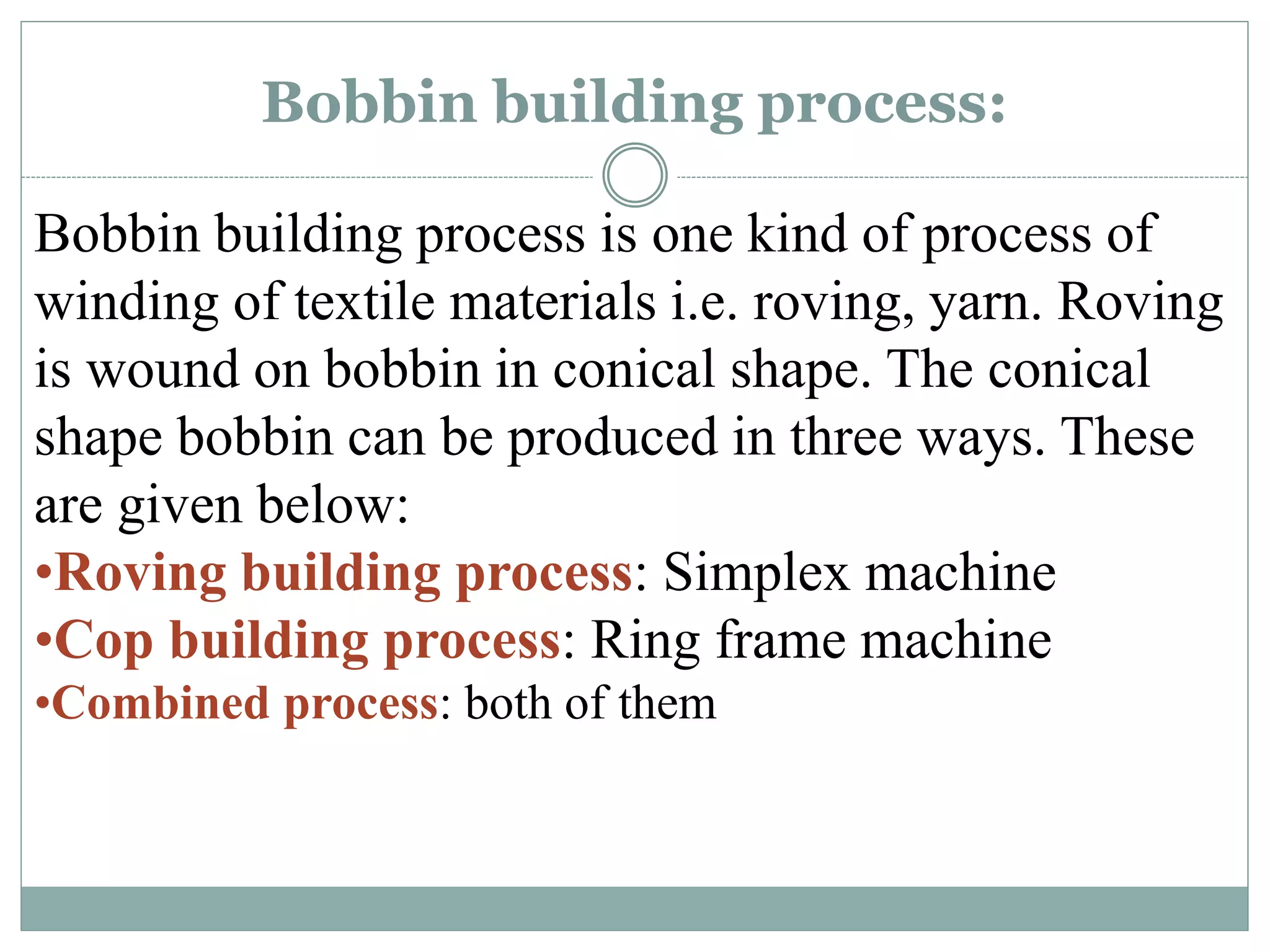 Bobbin building process:
Bobbin building process is one kind of process of
winding of textile materials i.e. roving, yarn. Roving
is wound on bobbin in conical shape. The conical
shape bobbin can be produced in three ways. These
are given below:
•Roving building process: Simplex machine
•Cop building process: Ring frame machine
•Combined process: both of them
 