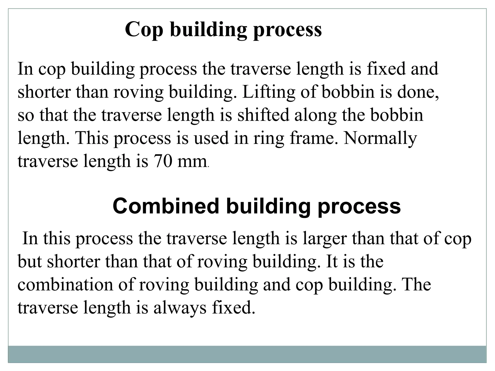 In cop building process the traverse length is fixed and
shorter than roving building. Lifting of bobbin is done,
so that the traverse length is shifted along the bobbin
length. This process is used in ring frame. Normally
traverse length is 70 mm.
Cop building process
Combined building process
In this process the traverse length is larger than that of cop
but shorter than that of roving building. It is the
combination of roving building and cop building. The
traverse length is always fixed.
 