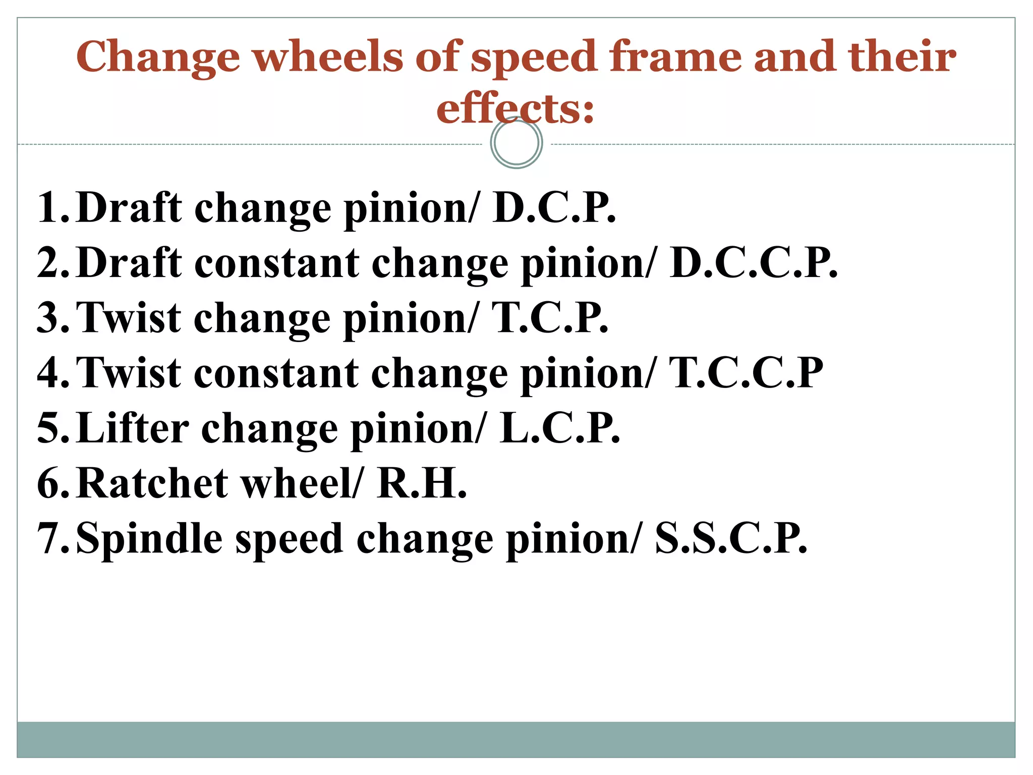 Change wheels of speed frame and their
effects:
1.Draft change pinion/ D.C.P.
2.Draft constant change pinion/ D.C.C.P.
3.Twist change pinion/ T.C.P.
4.Twist constant change pinion/ T.C.C.P
5.Lifter change pinion/ L.C.P.
6.Ratchet wheel/ R.H.
7.Spindle speed change pinion/ S.S.C.P.
 
