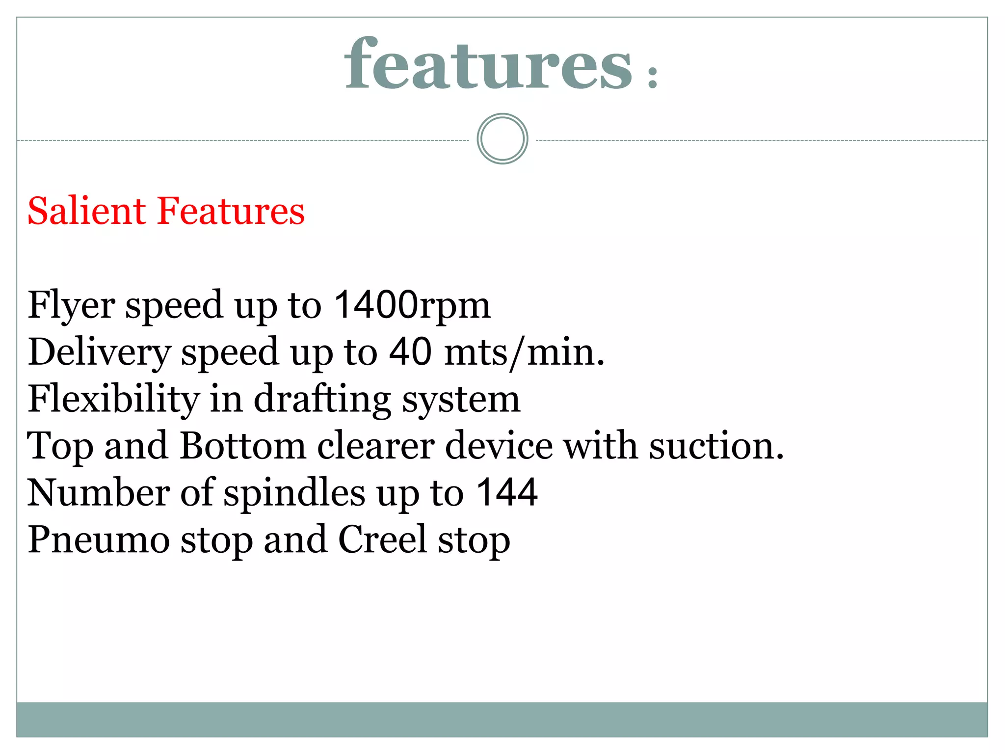 features :
Salient Features
Flyer speed up to 1400rpm
Delivery speed up to 40 mts/min.
Flexibility in drafting system
Top and Bottom clearer device with suction.
Number of spindles up to 144
Pneumo stop and Creel stop
 