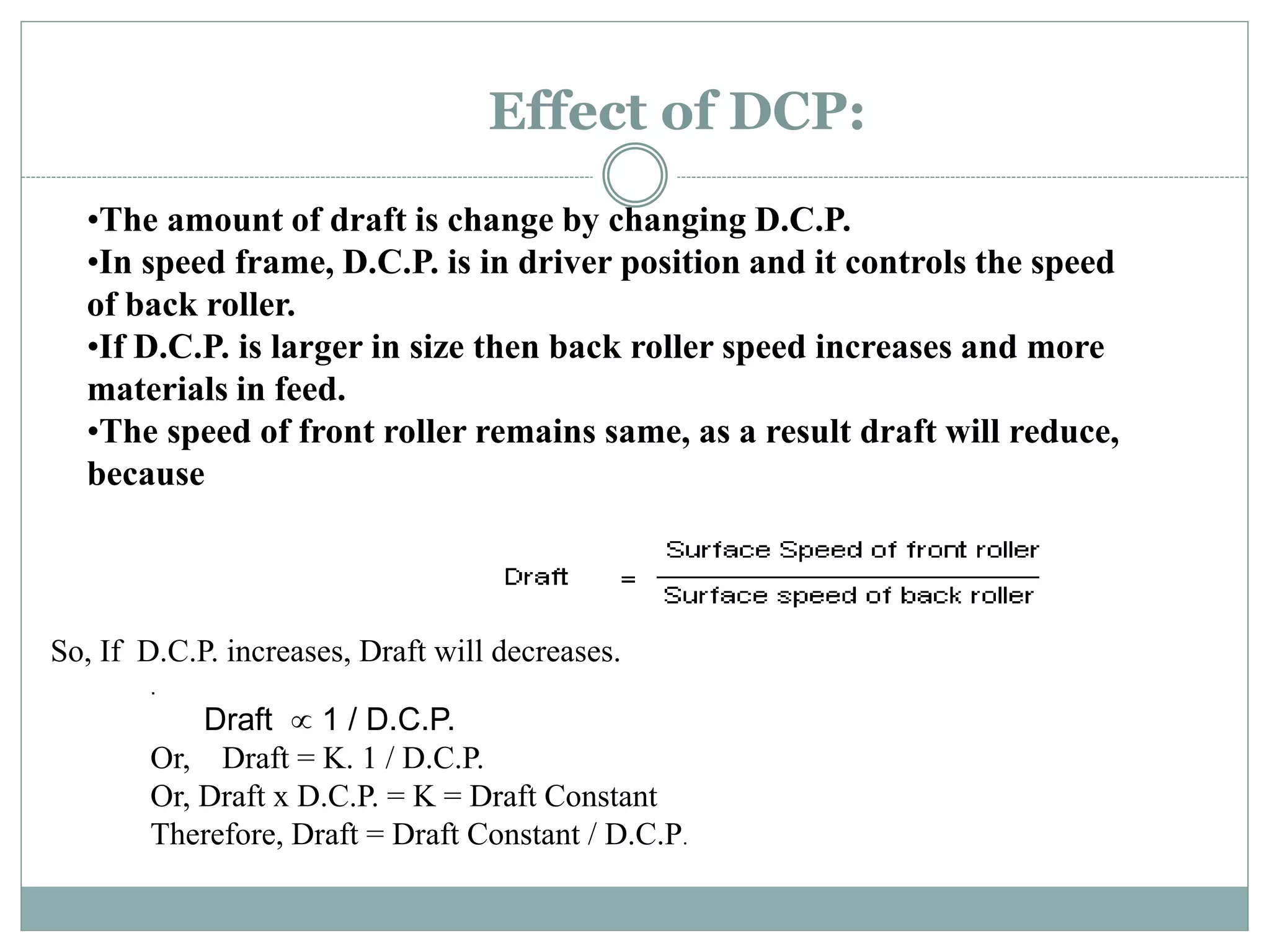 Effect of DCP:
.
Draft  1 / D.C.P.
Or, Draft = K. 1 / D.C.P.
Or, Draft x D.C.P. = K = Draft Constant
Therefore, Draft = Draft Constant / D.C.P.
•The amount of draft is change by changing D.C.P.
•In speed frame, D.C.P. is in driver position and it controls the speed
of back roller.
•If D.C.P. is larger in size then back roller speed increases and more
materials in feed.
•The speed of front roller remains same, as a result draft will reduce,
because
So, If D.C.P. increases, Draft will decreases.
 