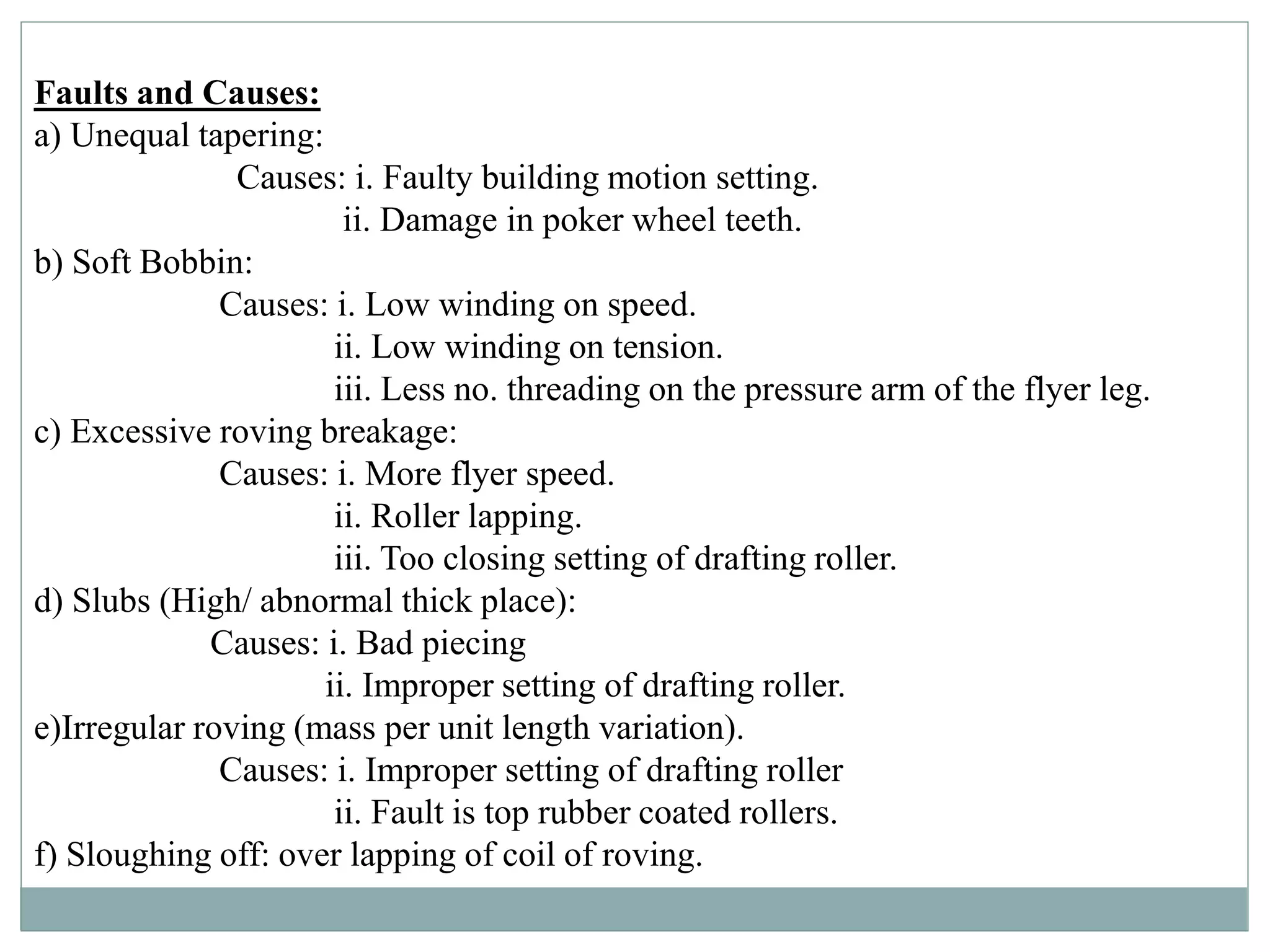 Faults and Causes:
a) Unequal tapering:
Causes: i. Faulty building motion setting.
ii. Damage in poker wheel teeth.
b) Soft Bobbin:
Causes: i. Low winding on speed.
ii. Low winding on tension.
iii. Less no. threading on the pressure arm of the flyer leg.
c) Excessive roving breakage:
Causes: i. More flyer speed.
ii. Roller lapping.
iii. Too closing setting of drafting roller.
d) Slubs (High/ abnormal thick place):
Causes: i. Bad piecing
ii. Improper setting of drafting roller.
e)Irregular roving (mass per unit length variation).
Causes: i. Improper setting of drafting roller
ii. Fault is top rubber coated rollers.
f) Sloughing off: over lapping of coil of roving.
 