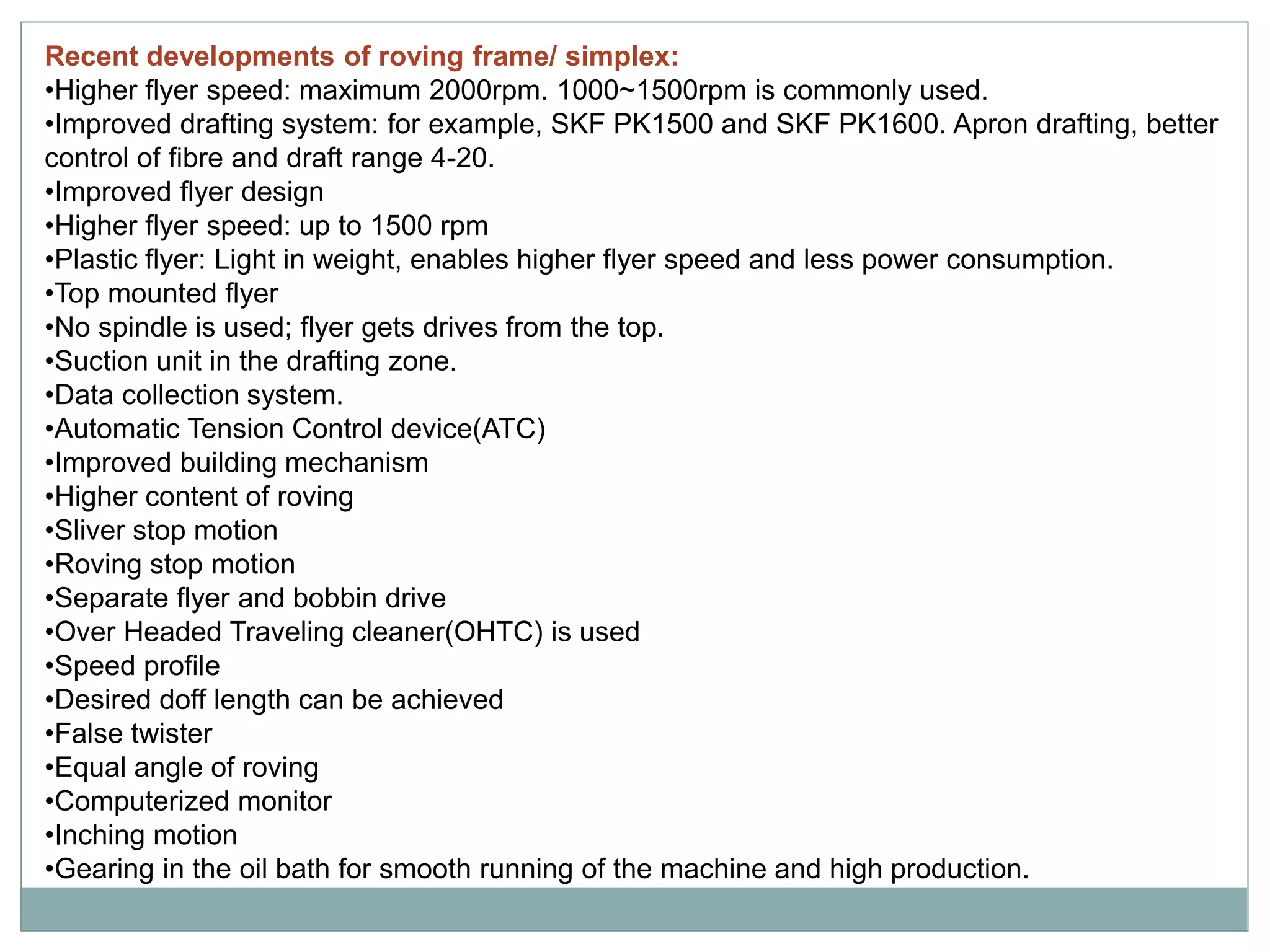 Recent developments of roving frame/ simplex:
•Higher flyer speed: maximum 2000rpm. 1000~1500rpm is commonly used.
•Improved drafting system: for example, SKF PK1500 and SKF PK1600. Apron drafting, better
control of fibre and draft range 4-20.
•Improved flyer design
•Higher flyer speed: up to 1500 rpm
•Plastic flyer: Light in weight, enables higher flyer speed and less power consumption.
•Top mounted flyer
•No spindle is used; flyer gets drives from the top.
•Suction unit in the drafting zone.
•Data collection system.
•Automatic Tension Control device(ATC)
•Improved building mechanism
•Higher content of roving
•Sliver stop motion
•Roving stop motion
•Separate flyer and bobbin drive
•Over Headed Traveling cleaner(OHTC) is used
•Speed profile
•Desired doff length can be achieved
•False twister
•Equal angle of roving
•Computerized monitor
•Inching motion
•Gearing in the oil bath for smooth running of the machine and high production.
 