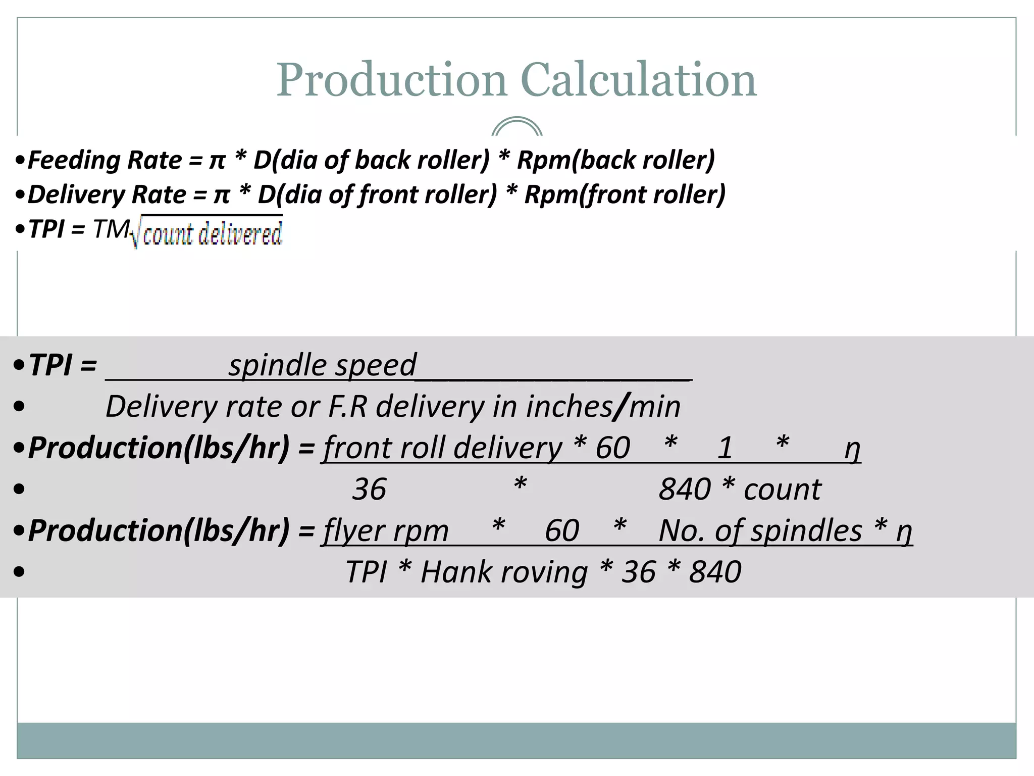 Production Calculation
•Feeding Rate = π * D(dia of back roller) * Rpm(back roller)
•Delivery Rate = π * D(dia of front roller) * Rpm(front roller)
•TPI = TM
•TPI = spindle speed________________
• Delivery rate or F.R delivery in inches/min
•Production(lbs/hr) = front roll delivery * 60 * 1 * ŋ
• 36 * 840 * count
•Production(lbs/hr) = flyer rpm * 60 * No. of spindles * ŋ
• TPI * Hank roving * 36 * 840
 