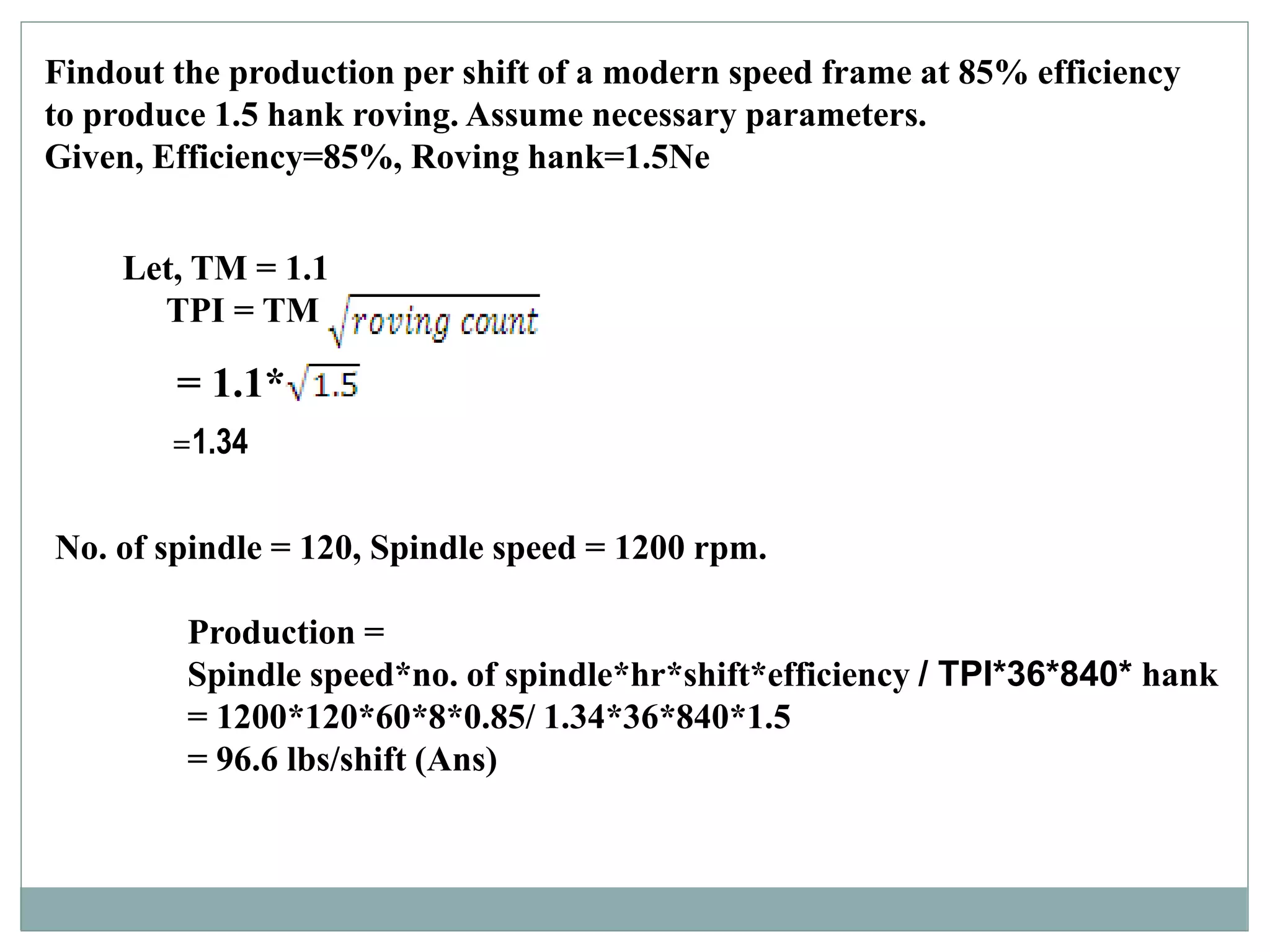 Findout the production per shift of a modern speed frame at 85% efficiency
to produce 1.5 hank roving. Assume necessary parameters.
Given, Efficiency=85%, Roving hank=1.5Ne
= 1.1*
No. of spindle = 120, Spindle speed = 1200 rpm.
Production =
Spindle speed*no. of spindle*hr*shift*efficiency / TPI*36*840* hank
= 1200*120*60*8*0.85/ 1.34*36*840*1.5
= 96.6 lbs/shift (Ans)
Let, TM = 1.1
TPI = TM
=1.34
 