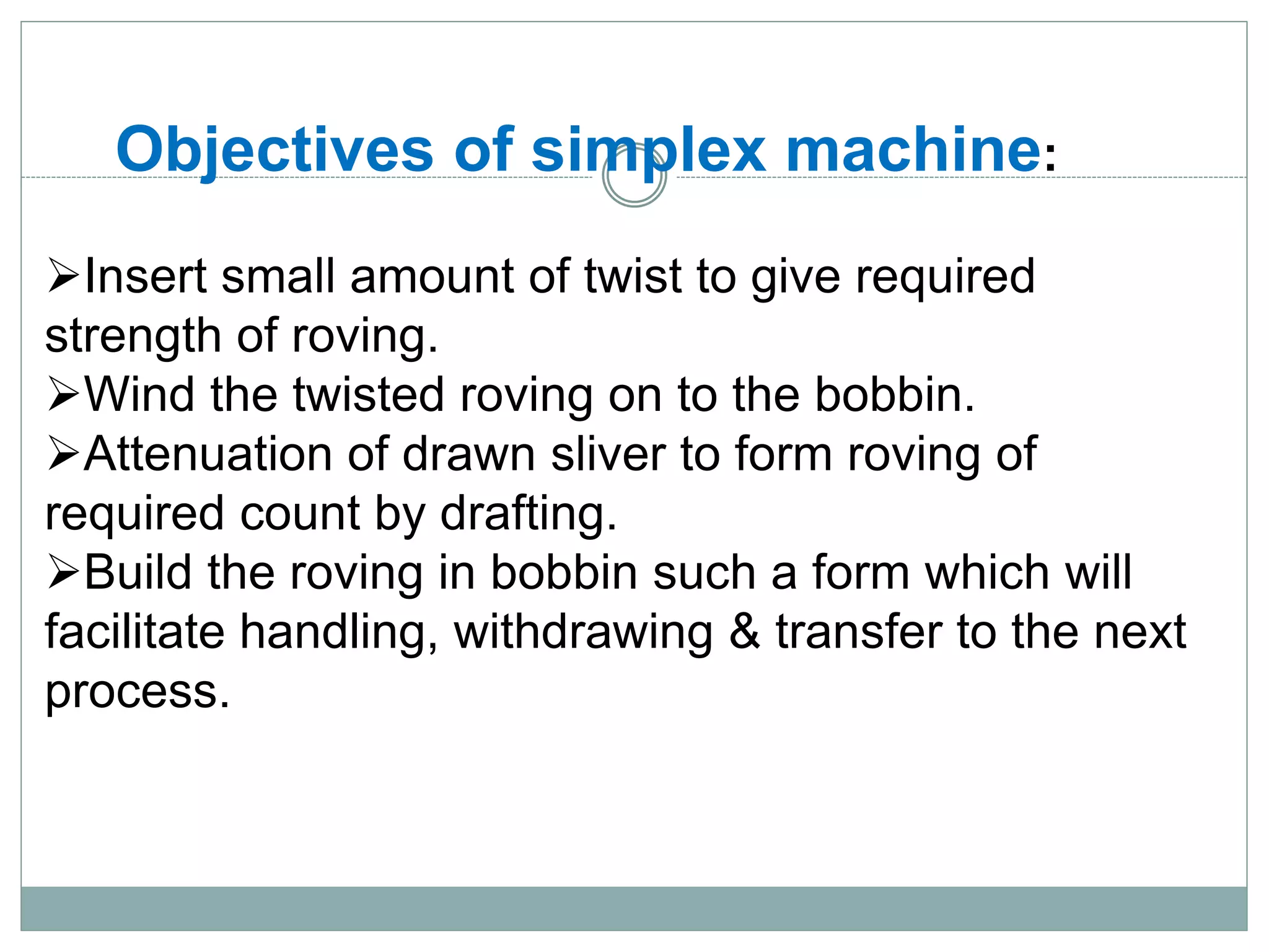 Objectives of simplex machine:
Insert small amount of twist to give required
strength of roving.
Wind the twisted roving on to the bobbin.
Attenuation of drawn sliver to form roving of
required count by drafting.
Build the roving in bobbin such a form which will
facilitate handling, withdrawing & transfer to the next
process.
 