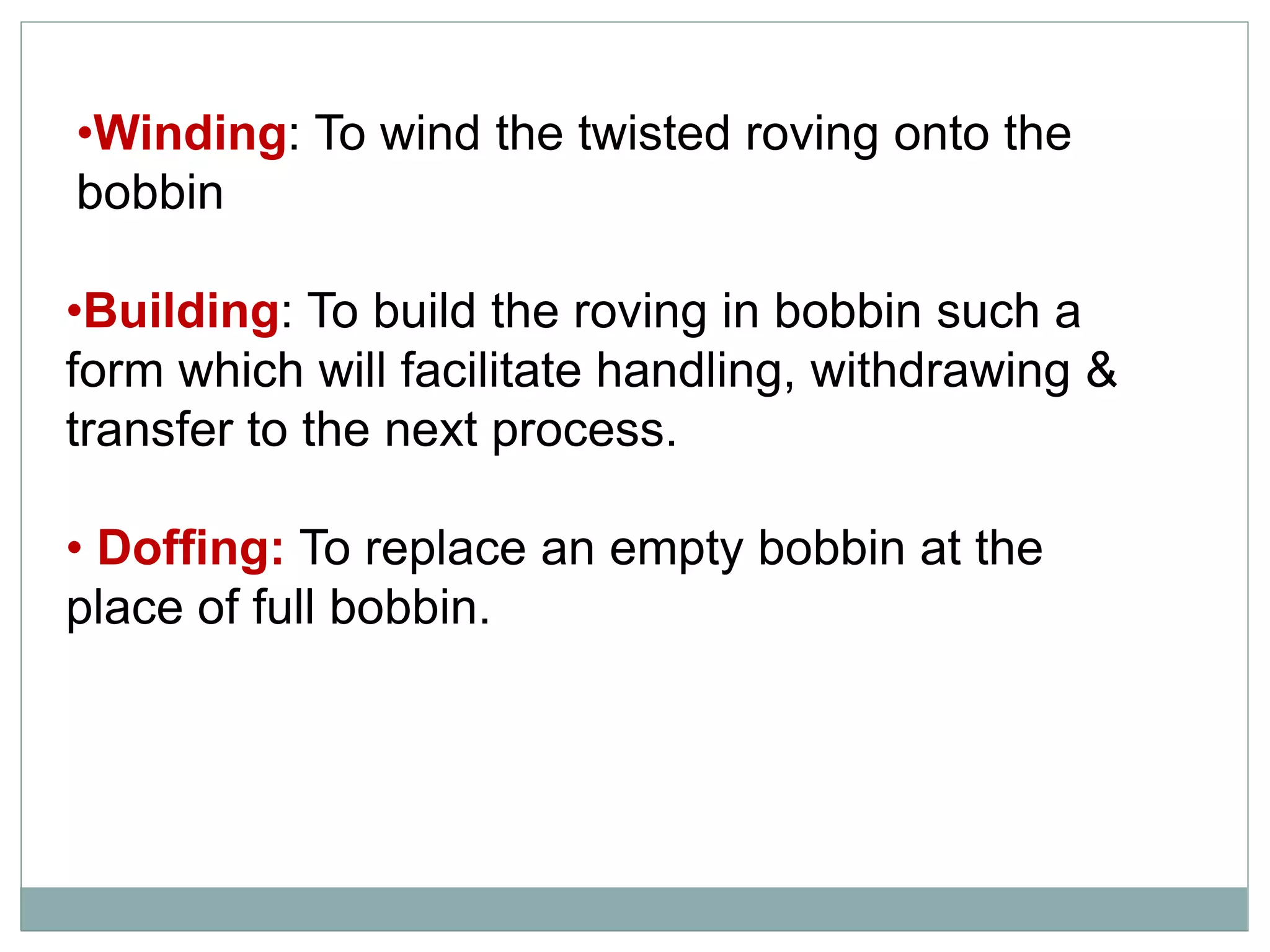 •Building: To build the roving in bobbin such a
form which will facilitate handling, withdrawing &
transfer to the next process.
• Doffing: To replace an empty bobbin at the
place of full bobbin.
•Winding: To wind the twisted roving onto the
bobbin
 