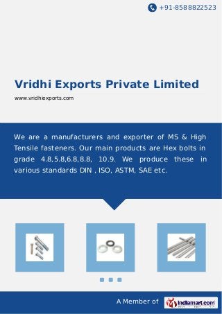 +91-8588822523
A Member of
Vridhi Exports Private Limited
www.vridhiexports.com
We are a manufacturers and exporter of MS & High
Tensile fasteners. Our main products are Hex bolts in
grade 4.8,5.8,6.8,8.8, 10.9. We produce these in
various standards DIN , ISO, ASTM, SAE etc.
 