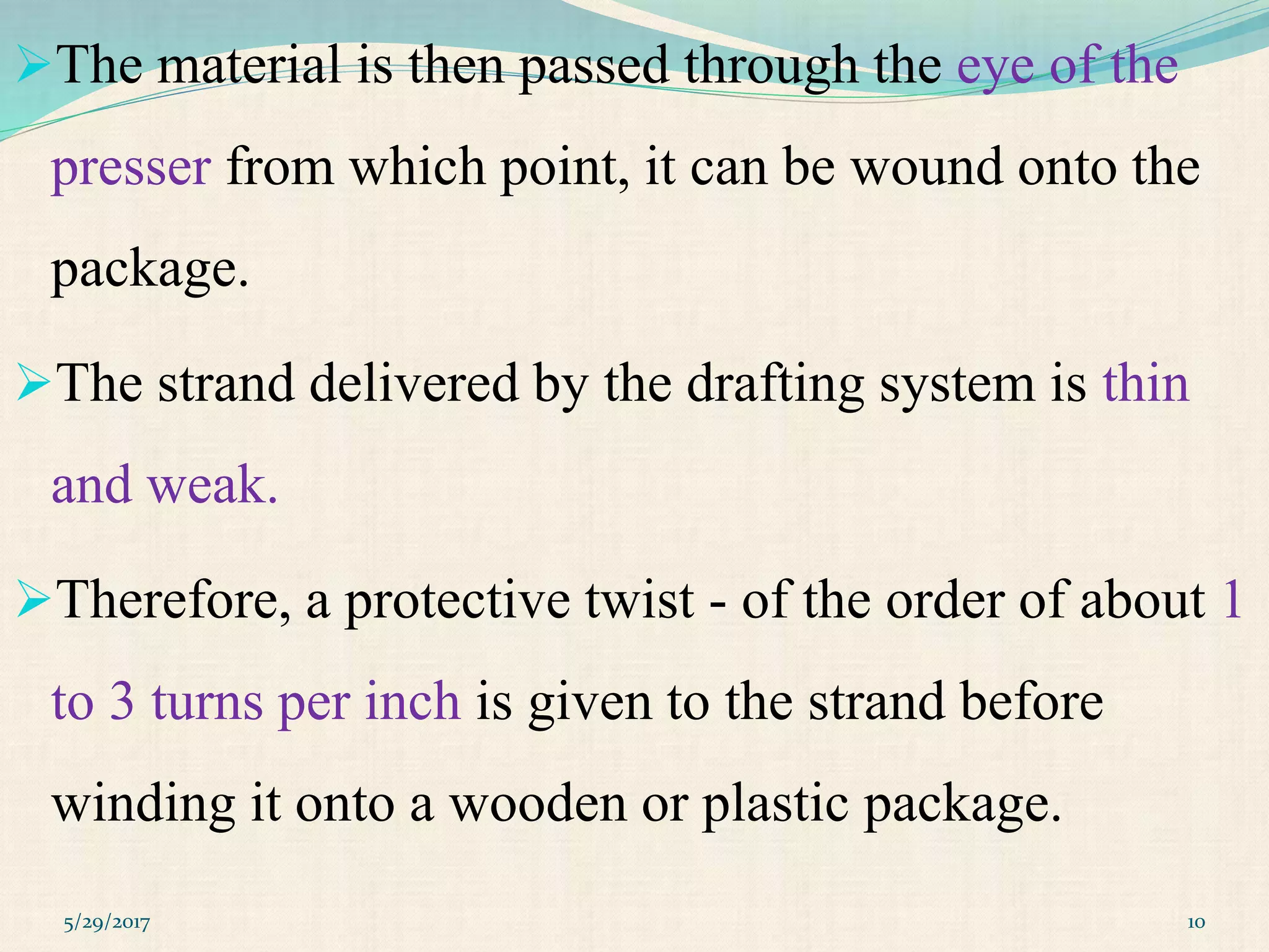 The material is then passed through the eye of the
presser from which point, it can be wound onto the
package.
The strand delivered by the drafting system is thin
and weak.
Therefore, a protective twist - of the order of about 1
to 3 turns per inch is given to the strand before
winding it onto a wooden or plastic package.
5/29/2017 10
 