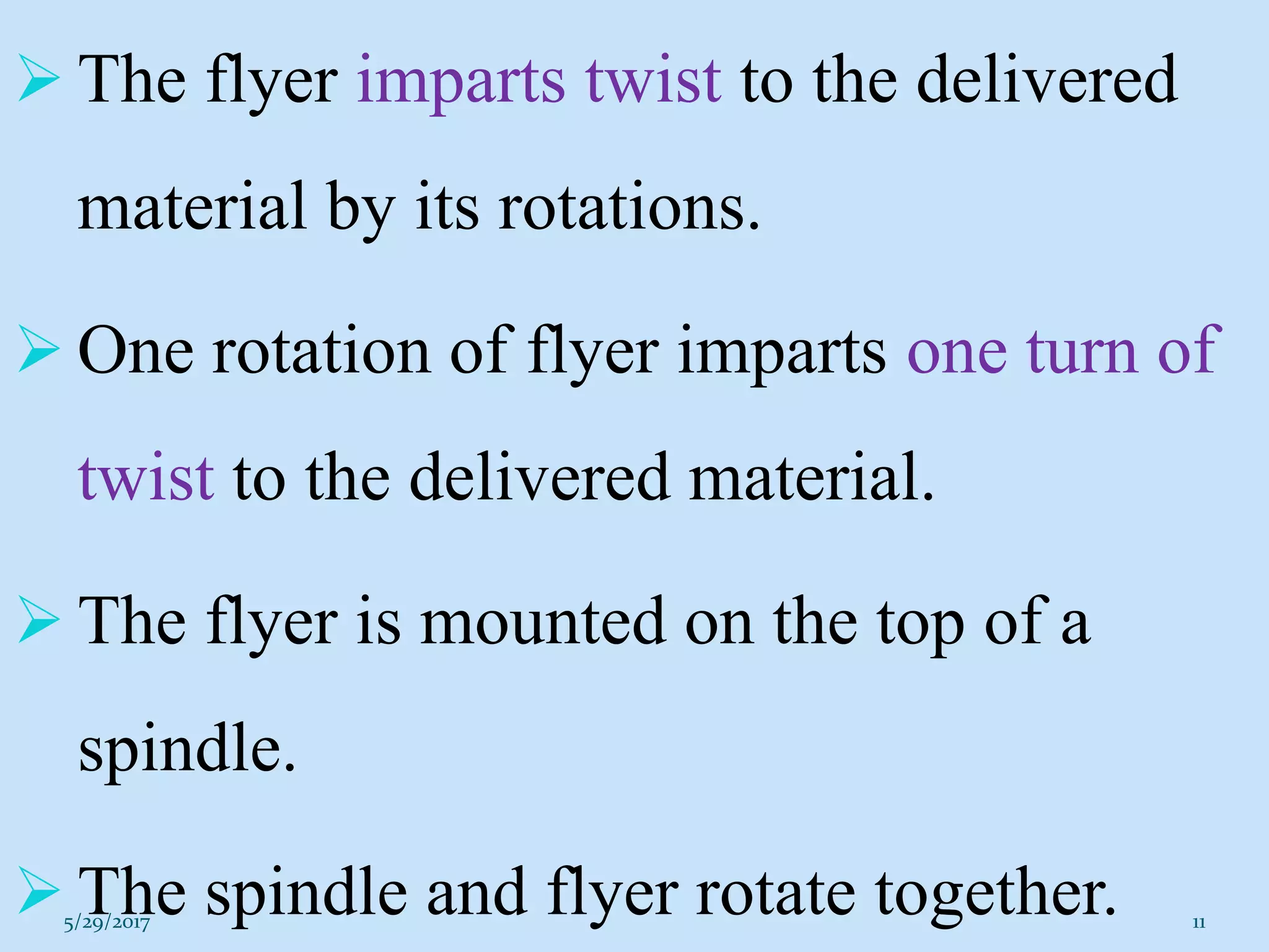  The flyer imparts twist to the delivered
material by its rotations.
 One rotation of flyer imparts one turn of
twist to the delivered material.
 The flyer is mounted on the top of a
spindle.
 The spindle and flyer rotate together.5/29/2017 11
 