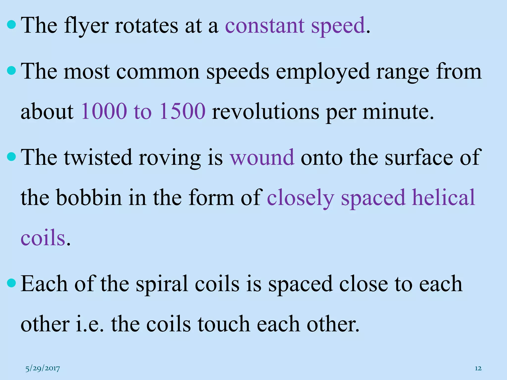 The flyer rotates at a constant speed.
The most common speeds employed range from
about 1000 to 1500 revolutions per minute.
The twisted roving is wound onto the surface of
the bobbin in the form of closely spaced helical
coils.
Each of the spiral coils is spaced close to each
other i.e. the coils touch each other.
5/29/2017 12
 