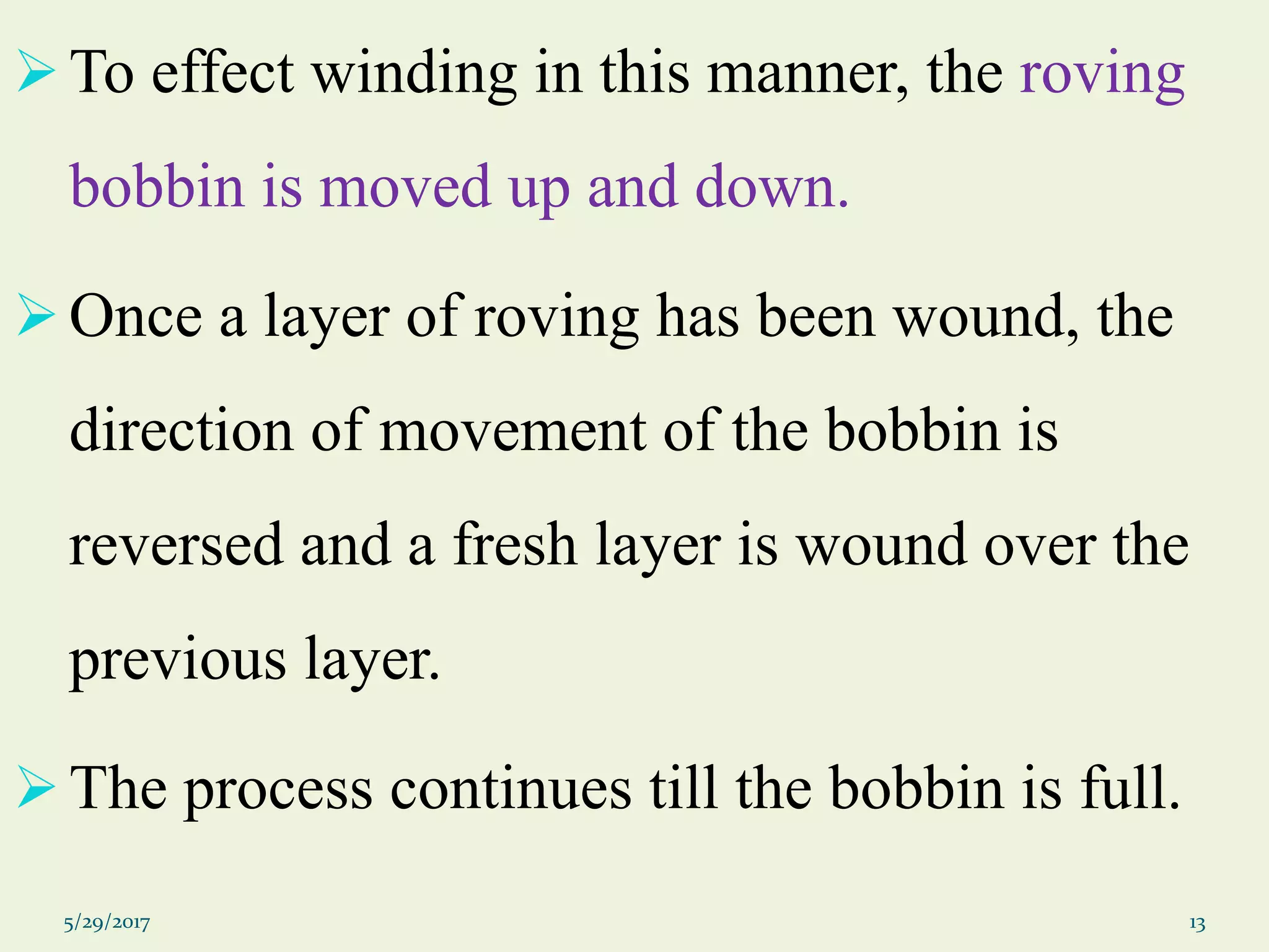 To effect winding in this manner, the roving
bobbin is moved up and down.
Once a layer of roving has been wound, the
direction of movement of the bobbin is
reversed and a fresh layer is wound over the
previous layer.
The process continues till the bobbin is full.
5/29/2017 13
 