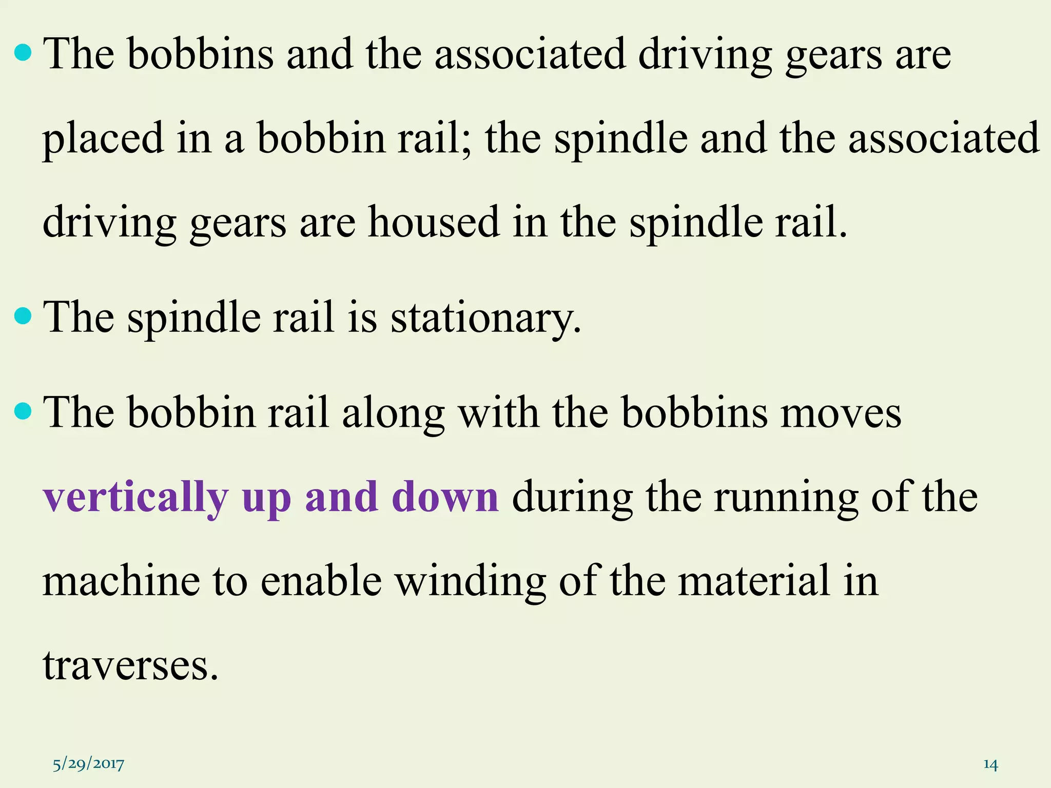  The bobbins and the associated driving gears are
placed in a bobbin rail; the spindle and the associated
driving gears are housed in the spindle rail.
 The spindle rail is stationary.
 The bobbin rail along with the bobbins moves
vertically up and down during the running of the
machine to enable winding of the material in
traverses.
5/29/2017 14
 