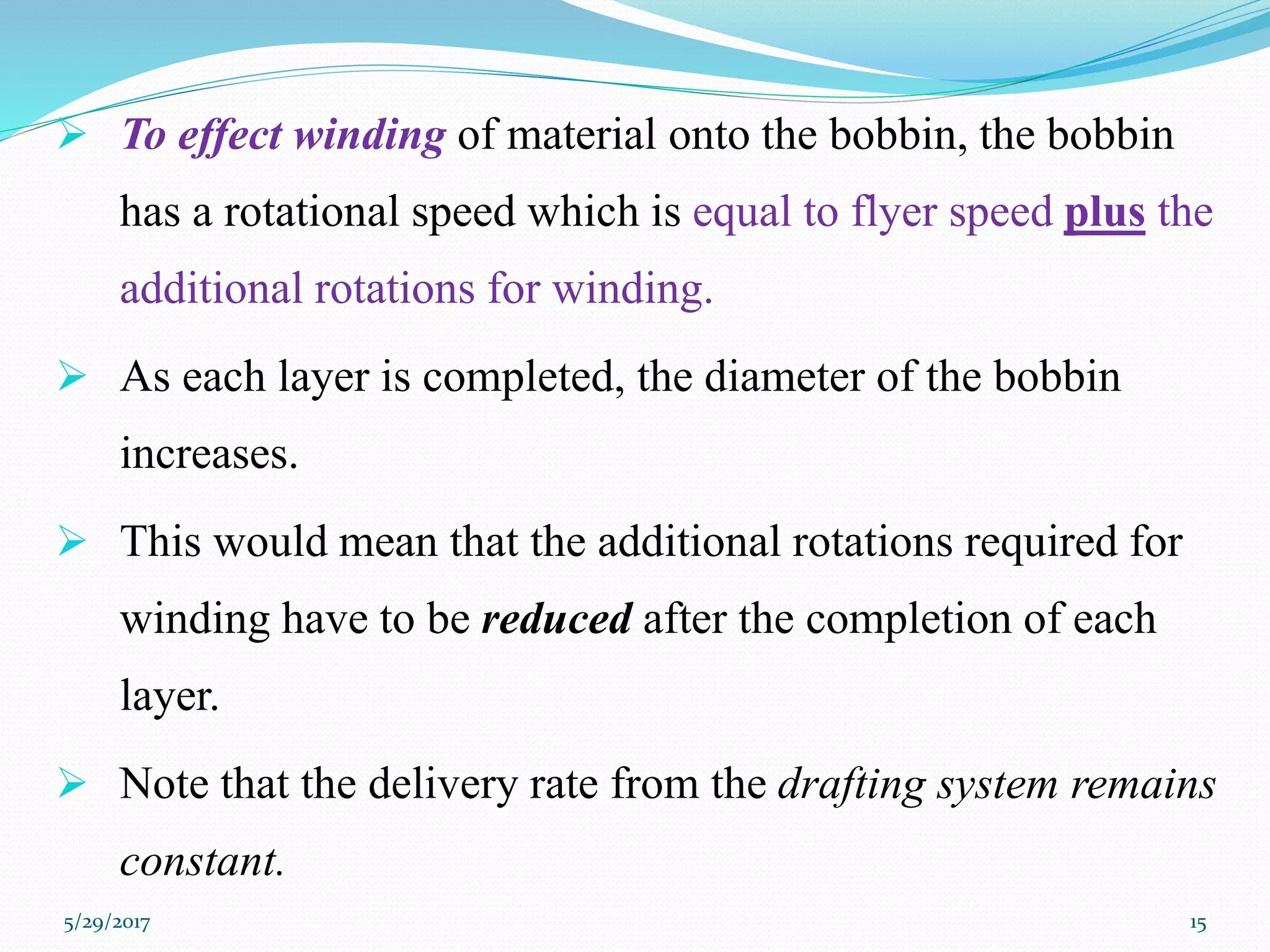  To effect winding of material onto the bobbin, the bobbin
has a rotational speed which is equal to flyer speed plus the
additional rotations for winding.
 As each layer is completed, the diameter of the bobbin
increases.
 This would mean that the additional rotations required for
winding have to be reduced after the completion of each
layer.
 Note that the delivery rate from the drafting system remains
constant.
5/29/2017 15
 