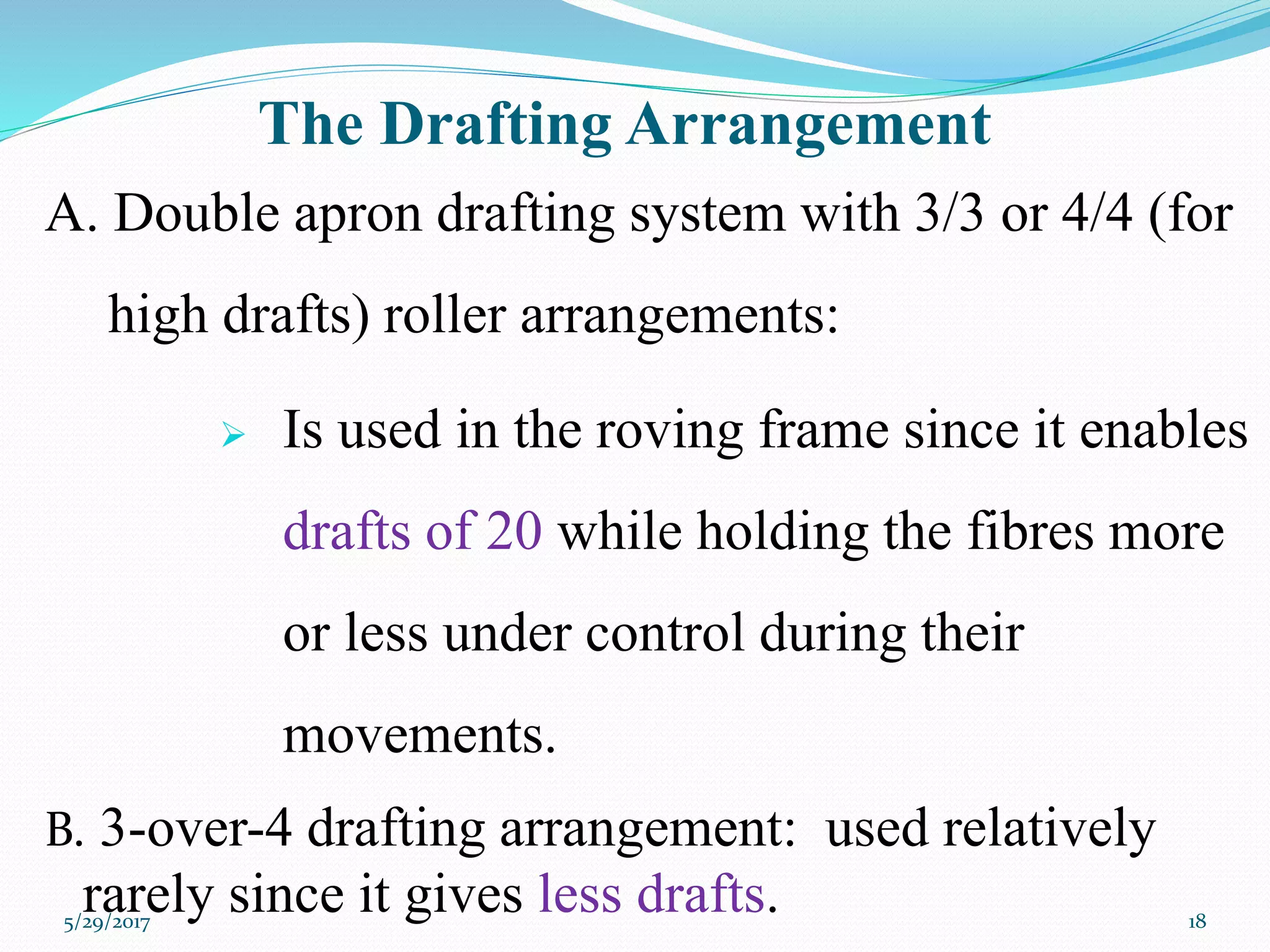 The Drafting Arrangement
A. Double apron drafting system with 3/3 or 4/4 (for
high drafts) roller arrangements:
 Is used in the roving frame since it enables
drafts of 20 while holding the fibres more
or less under control during their
movements.
B. 3-over-4 drafting arrangement: used relatively
rarely since it gives less drafts.5/29/2017 18
 