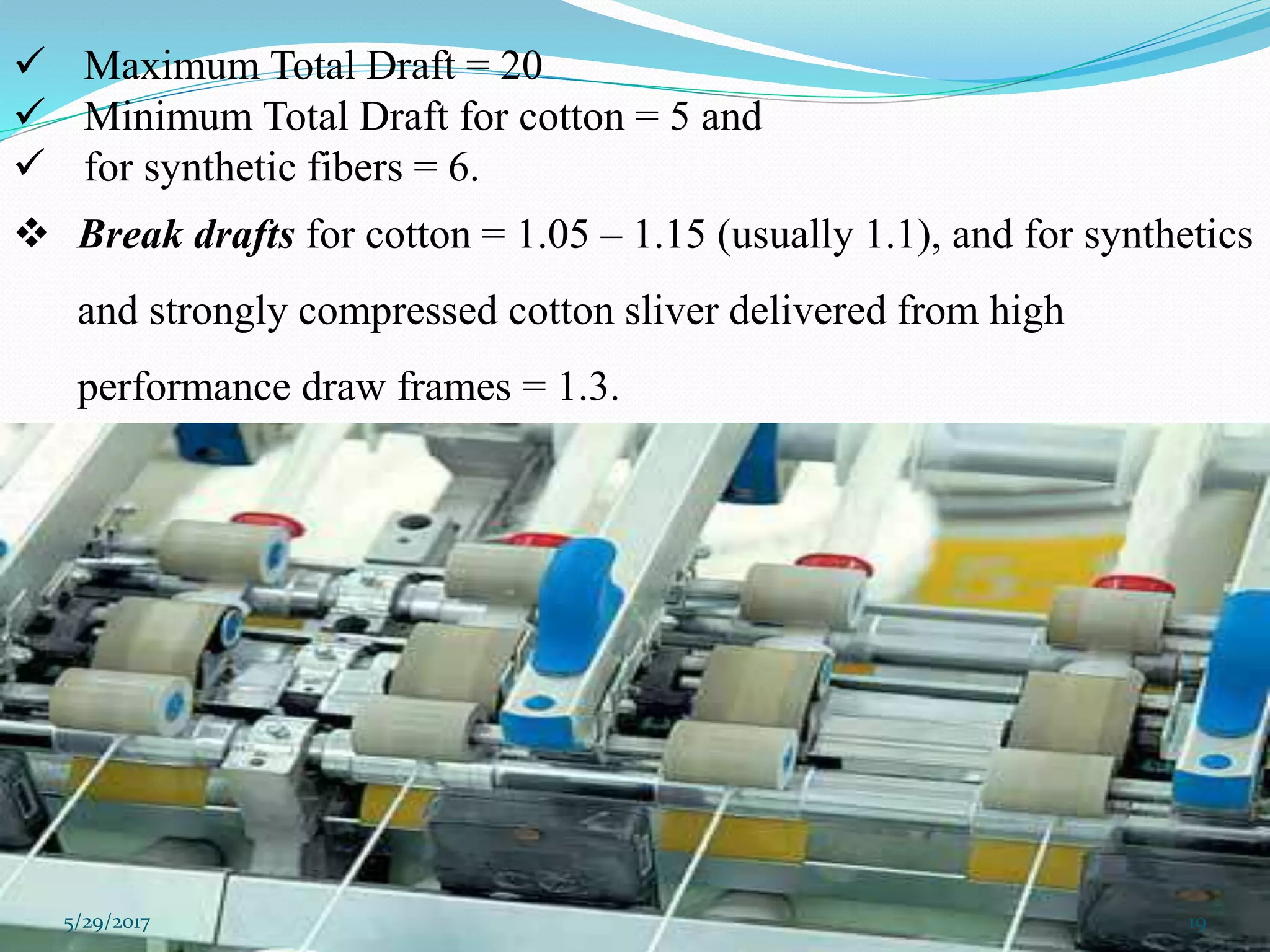  Maximum Total Draft = 20
 Minimum Total Draft for cotton = 5 and
 for synthetic fibers = 6.
 Break drafts for cotton = 1.05 – 1.15 (usually 1.1), and for synthetics
and strongly compressed cotton sliver delivered from high
performance draw frames = 1.3.
5/29/2017 19
 