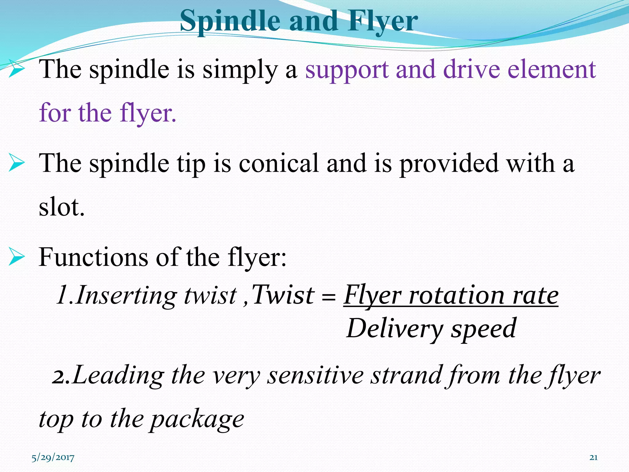Spindle and Flyer
 The spindle is simply a support and drive element
for the flyer.
 The spindle tip is conical and is provided with a
slot.
 Functions of the flyer:
1.Inserting twist ,Twist = Flyer rotation rate
Delivery speed
2.Leading the very sensitive strand from the flyer
top to the package
5/29/2017 21
 