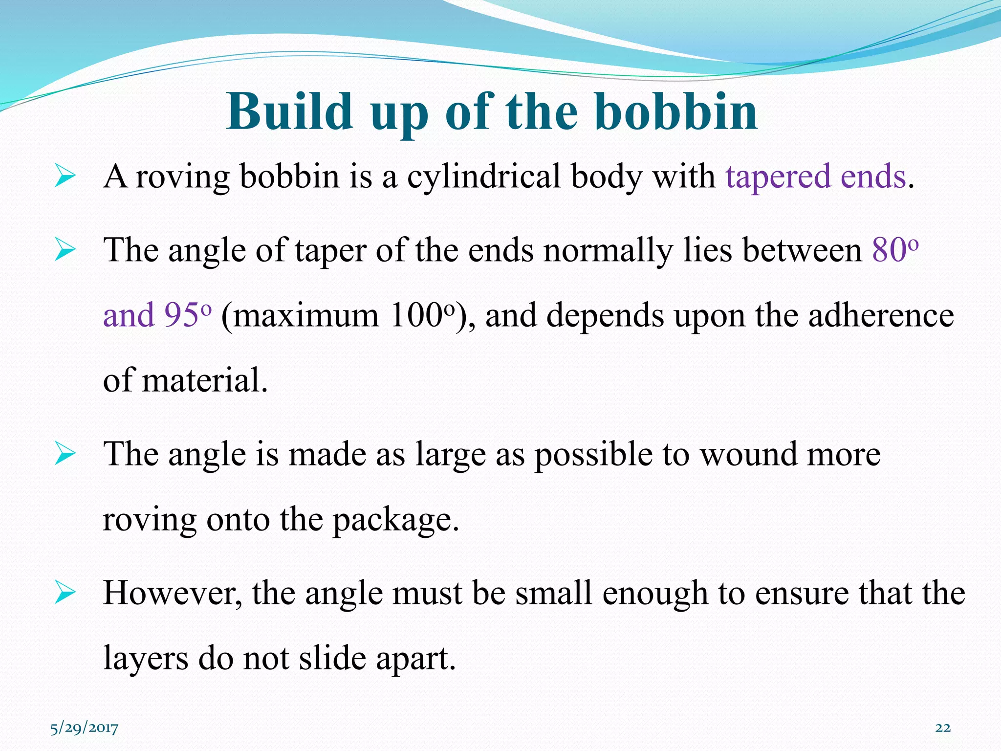 Build up of the bobbin
 A roving bobbin is a cylindrical body with tapered ends.
 The angle of taper of the ends normally lies between 80o
and 95o (maximum 100o), and depends upon the adherence
of material.
 The angle is made as large as possible to wound more
roving onto the package.
 However, the angle must be small enough to ensure that the
layers do not slide apart.
5/29/2017 22
 