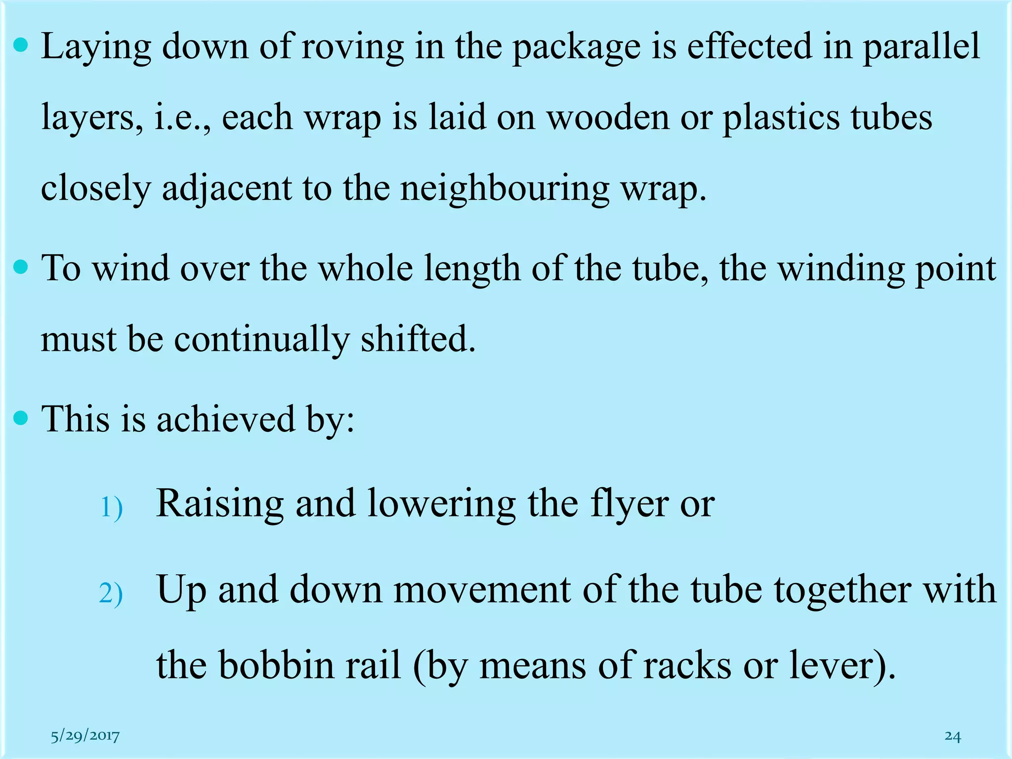  Laying down of roving in the package is effected in parallel
layers, i.e., each wrap is laid on wooden or plastics tubes
closely adjacent to the neighbouring wrap.
 To wind over the whole length of the tube, the winding point
must be continually shifted.
 This is achieved by:
1) Raising and lowering the flyer or
2) Up and down movement of the tube together with
the bobbin rail (by means of racks or lever).
5/29/2017 24
 