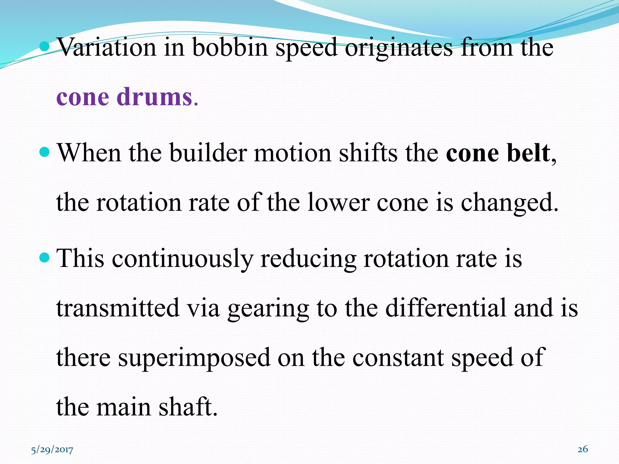  Variation in bobbin speed originates from the
cone drums.
 When the builder motion shifts the cone belt,
the rotation rate of the lower cone is changed.
 This continuously reducing rotation rate is
transmitted via gearing to the differential and is
there superimposed on the constant speed of
the main shaft.
5/29/2017 26
 