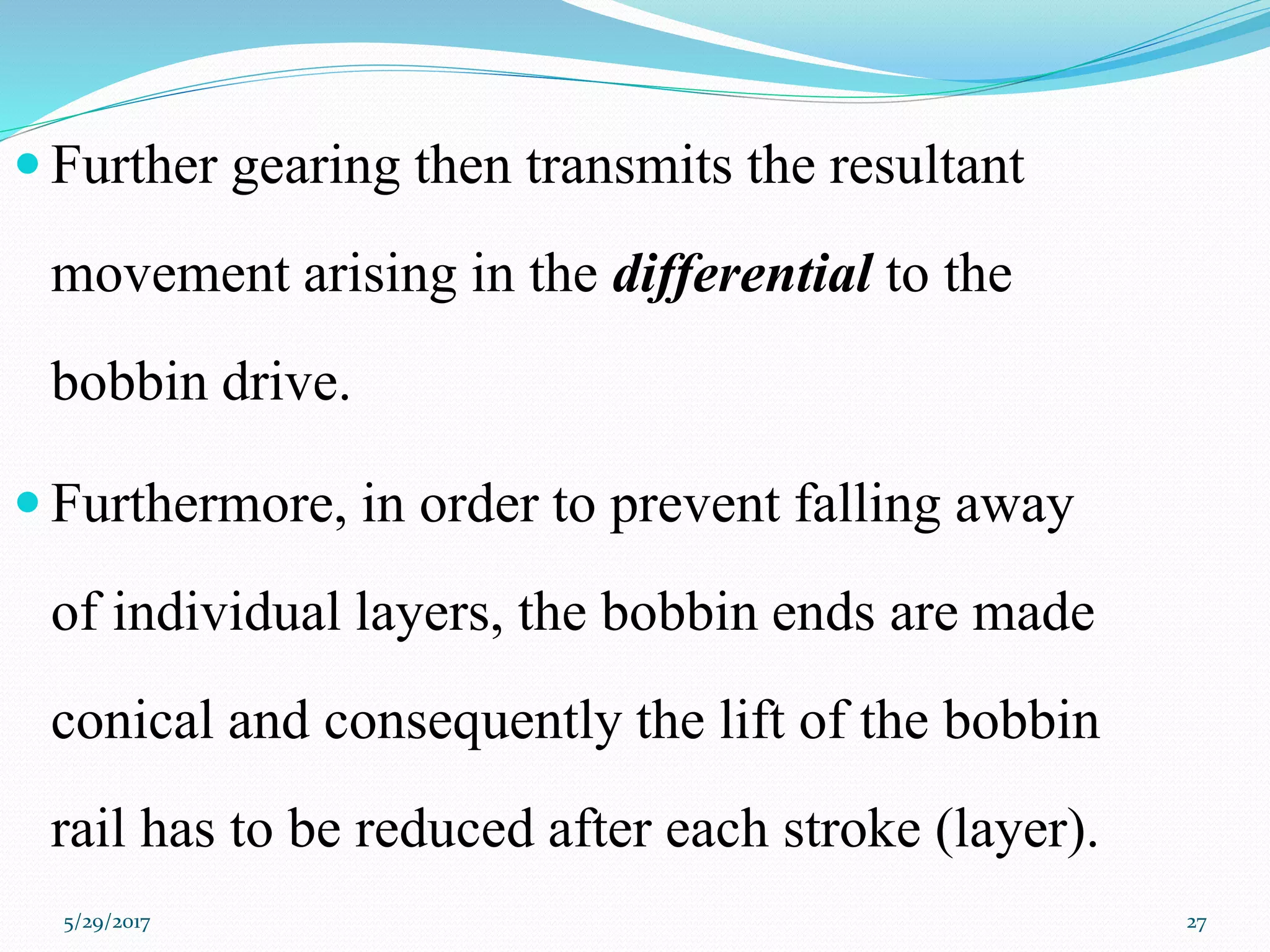  Further gearing then transmits the resultant
movement arising in the differential to the
bobbin drive.
 Furthermore, in order to prevent falling away
of individual layers, the bobbin ends are made
conical and consequently the lift of the bobbin
rail has to be reduced after each stroke (layer).
5/29/2017 27
 