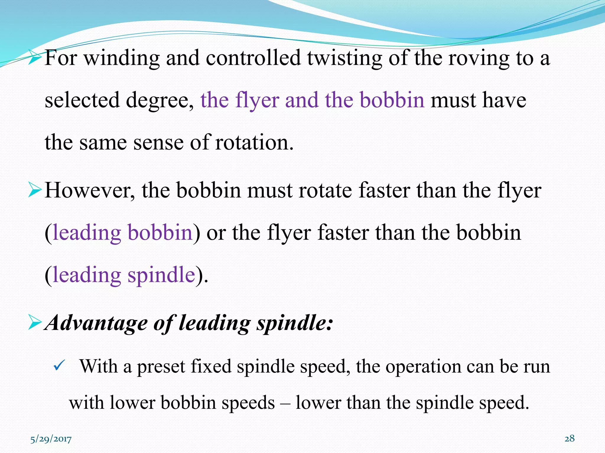 For winding and controlled twisting of the roving to a
selected degree, the flyer and the bobbin must have
the same sense of rotation.
However, the bobbin must rotate faster than the flyer
(leading bobbin) or the flyer faster than the bobbin
(leading spindle).
Advantage of leading spindle:
 With a preset fixed spindle speed, the operation can be run
with lower bobbin speeds – lower than the spindle speed.
5/29/2017 28
 