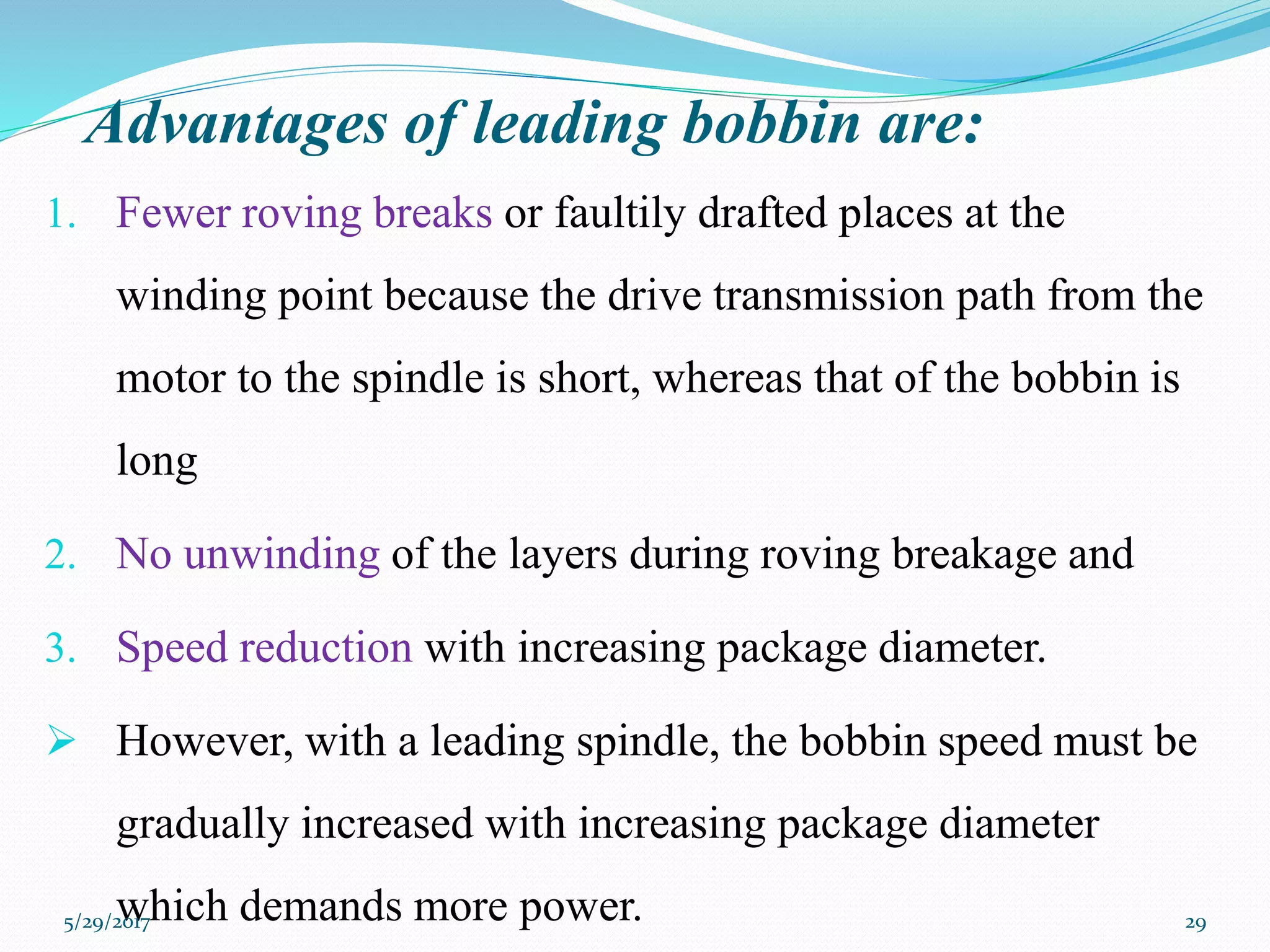 Advantages of leading bobbin are:
1. Fewer roving breaks or faultily drafted places at the
winding point because the drive transmission path from the
motor to the spindle is short, whereas that of the bobbin is
long
2. No unwinding of the layers during roving breakage and
3. Speed reduction with increasing package diameter.
 However, with a leading spindle, the bobbin speed must be
gradually increased with increasing package diameter
which demands more power.5/29/2017 29
 