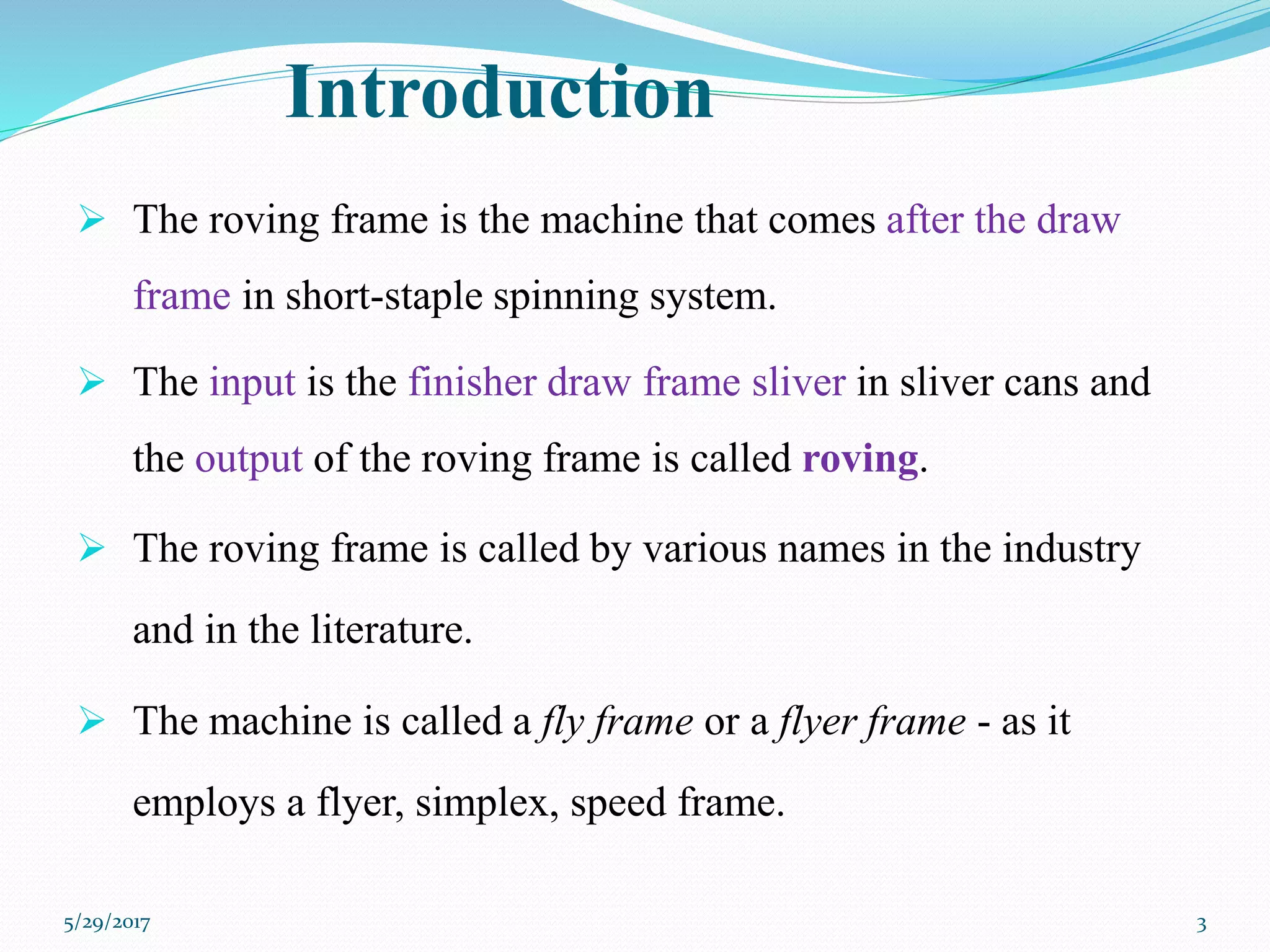 Introduction
 The roving frame is the machine that comes after the draw
frame in short-staple spinning system.
 The input is the finisher draw frame sliver in sliver cans and
the output of the roving frame is called roving.
 The roving frame is called by various names in the industry
and in the literature.
 The machine is called a fly frame or a flyer frame - as it
employs a flyer, simplex, speed frame.
5/29/2017 3
 
