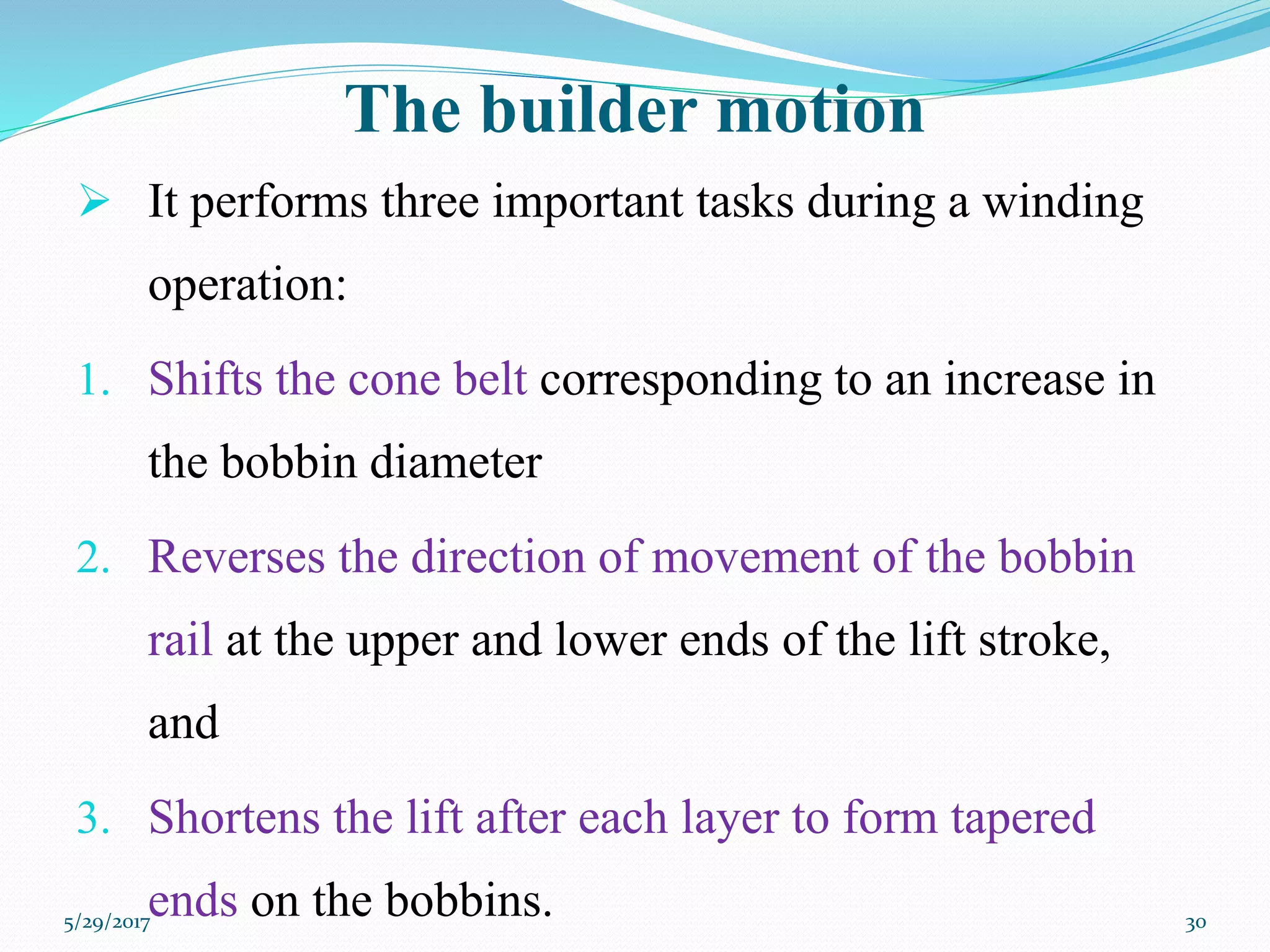 The builder motion
 It performs three important tasks during a winding
operation:
1. Shifts the cone belt corresponding to an increase in
the bobbin diameter
2. Reverses the direction of movement of the bobbin
rail at the upper and lower ends of the lift stroke,
and
3. Shortens the lift after each layer to form tapered
ends on the bobbins.5/29/2017 30
 
