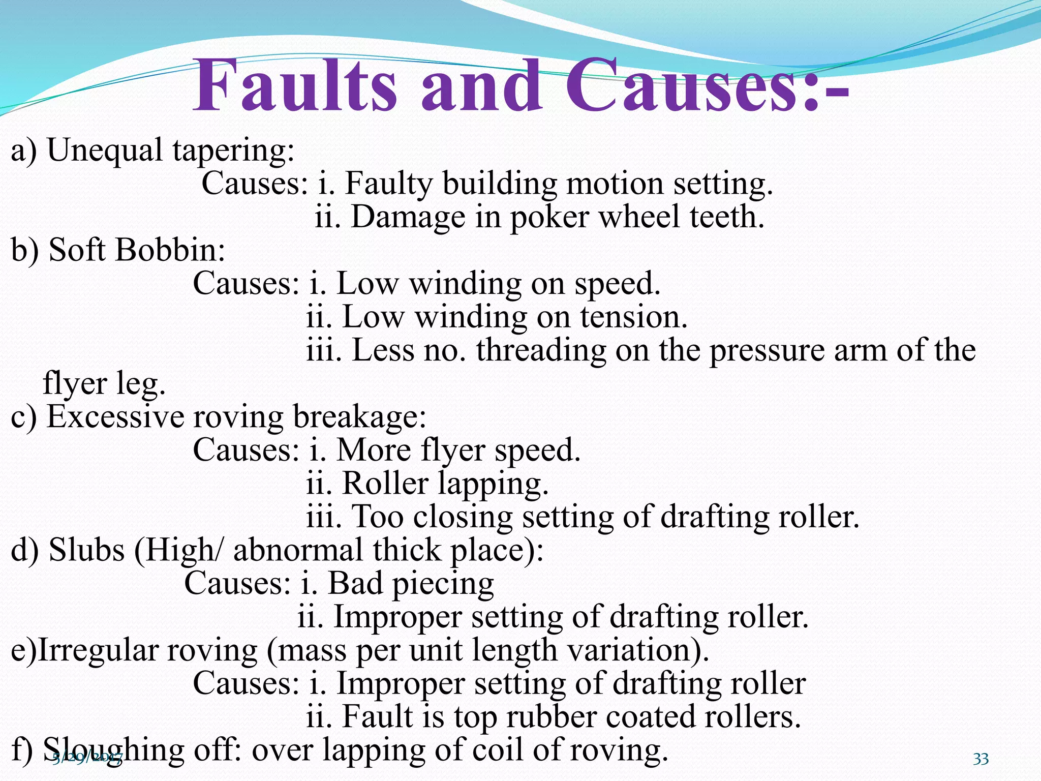 Faults and Causes:-
a) Unequal tapering:
Causes: i. Faulty building motion setting.
ii. Damage in poker wheel teeth.
b) Soft Bobbin:
Causes: i. Low winding on speed.
ii. Low winding on tension.
iii. Less no. threading on the pressure arm of the
flyer leg.
c) Excessive roving breakage:
Causes: i. More flyer speed.
ii. Roller lapping.
iii. Too closing setting of drafting roller.
d) Slubs (High/ abnormal thick place):
Causes: i. Bad piecing
ii. Improper setting of drafting roller.
e)Irregular roving (mass per unit length variation).
Causes: i. Improper setting of drafting roller
ii. Fault is top rubber coated rollers.
f) Sloughing off: over lapping of coil of roving.5/29/2017 33
 