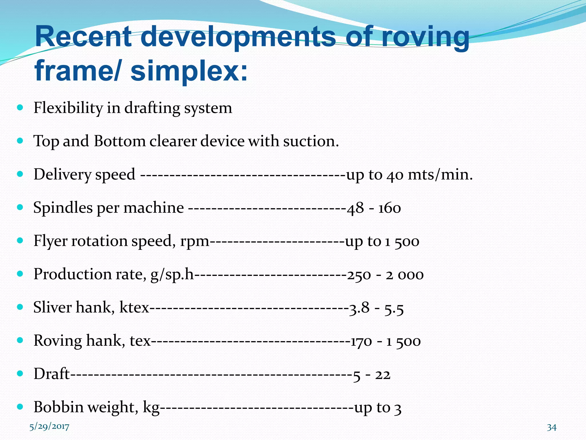 Recent developments of roving
frame/ simplex:
 Flexibility in drafting system
 Top and Bottom clearer device with suction.
 Delivery speed -----------------------------------up to 40 mts/min.
 Spindles per machine ---------------------------48 - 160
 Flyer rotation speed, rpm-----------------------up to 1 500
 Production rate, g/sp.h--------------------------250 - 2 000
 Sliver hank, ktex----------------------------------3.8 - 5.5
 Roving hank, tex----------------------------------170 - 1 500
 Draft------------------------------------------------5 - 22
 Bobbin weight, kg---------------------------------up to 3
5/29/2017 34
 