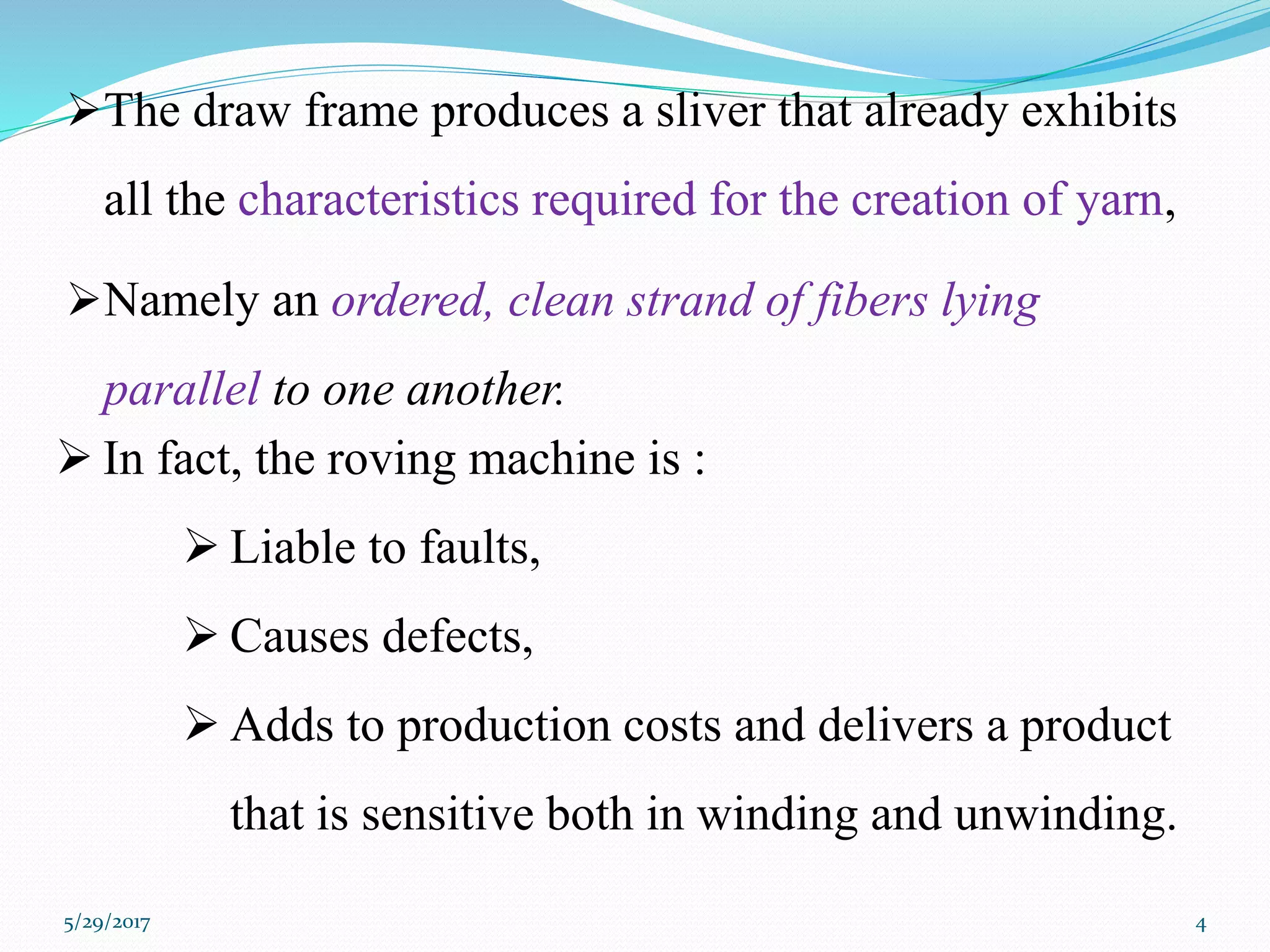 The draw frame produces a sliver that already exhibits
all the characteristics required for the creation of yarn,
Namely an ordered, clean strand of fibers lying
parallel to one another.
 In fact, the roving machine is :
 Liable to faults,
 Causes defects,
 Adds to production costs and delivers a product
that is sensitive both in winding and unwinding.
5/29/2017 4
 