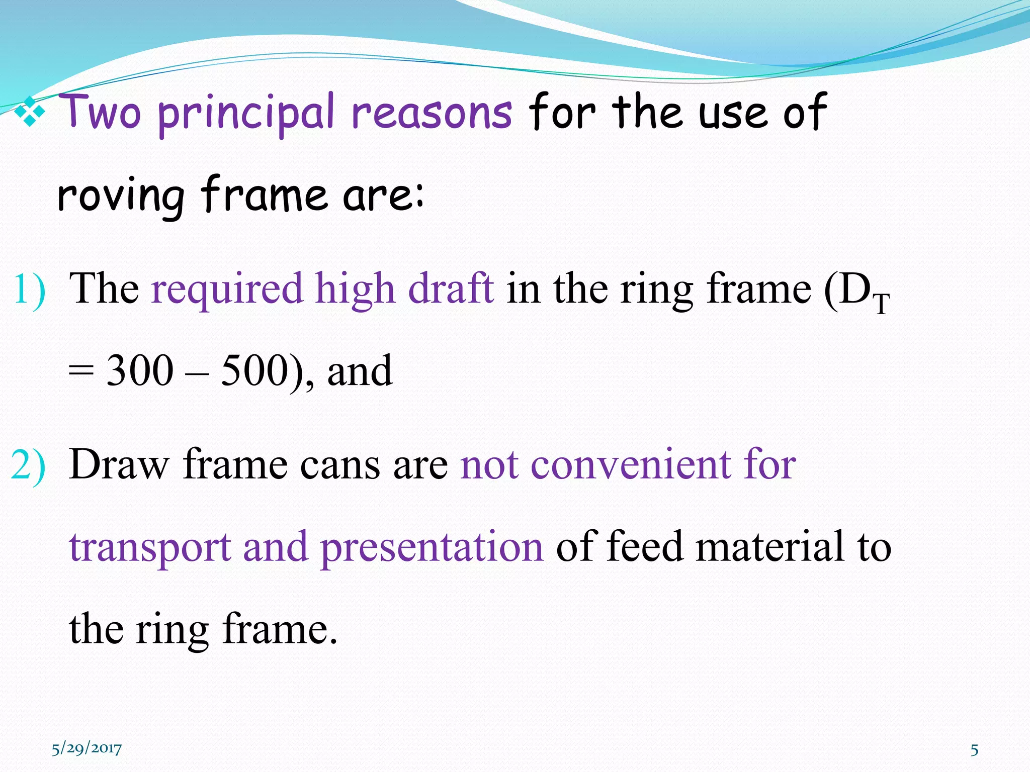  Two principal reasons for the use of
roving frame are:
1) The required high draft in the ring frame (DT
= 300 – 500), and
2) Draw frame cans are not convenient for
transport and presentation of feed material to
the ring frame.
5/29/2017 5
 