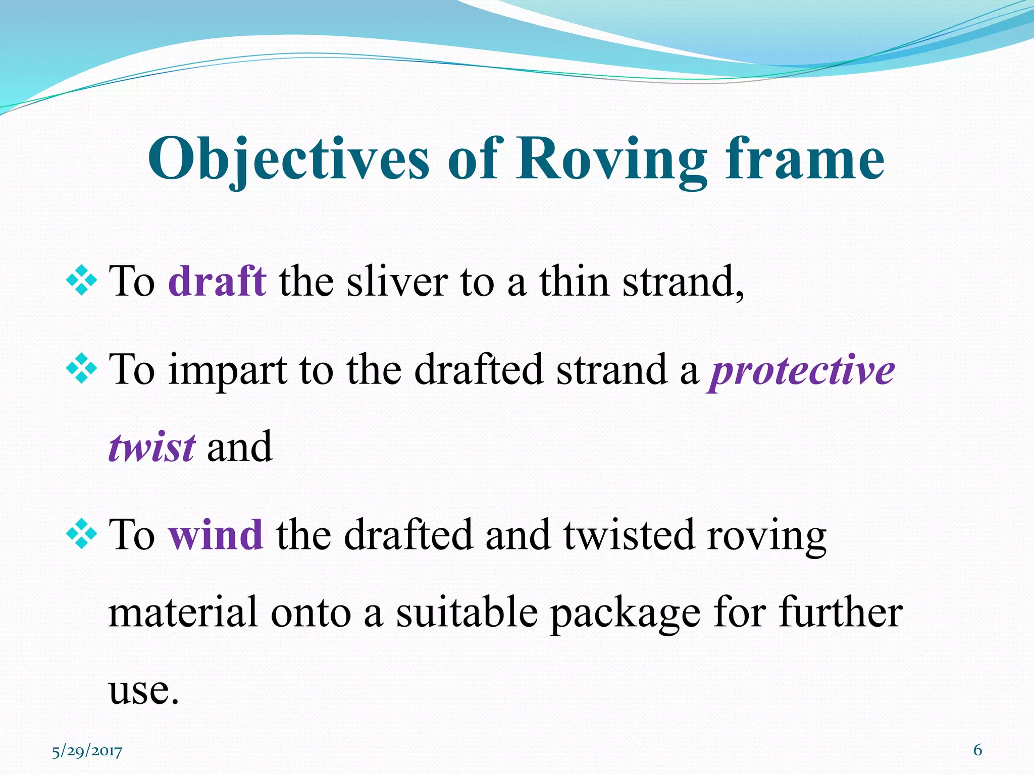 Objectives of Roving frame
 To draft the sliver to a thin strand,
 To impart to the drafted strand a protective
twist and
 To wind the drafted and twisted roving
material onto a suitable package for further
use.
5/29/2017 6
 