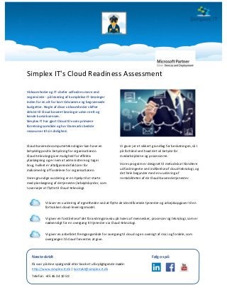 Simplex IT's Cloud Readiness Assessment
Virksomheder og IT-chefer udfordres mere end
nogensinde - på levering af komplekse IT-løsninger
inden for en alt for kort tidsramme og begrænsede
budgetter. Nogle af disse virksomheder skifter
delvist til Cloud baseret løsninger uden reelt og
kende konsekvensen.
Simplex IT har gjort Cloud til vores primære
forretningsområde og har Danmarks bedste
ressourcer til sin rådighed.
Cloud-baserede computerteknologier kan have en
betydelig positiv betydning for organisationen.
Cloud-teknologi giver mulighed for effektiv
planlægning og er nem at administrere og tage i
brug, hvilket er altafgørende faktorer for
maksimering af fordelene for organisationen.
Vores grundige vurdering er en hjælp til at starte
med planlægning af de tjenester/arbejdsbyrder, som
I overvejer at flytte til Cloud-teknologi.
Vi giver jer et sikkert grundlag for beslutningen, så I
på forhånd ved hvad det vil betyde for
medarbejderne og processerne.
Vores program er designet til metodisk at håndtere
udfordringerne ved indførelse af cloud-teknologi, og
det hele begynder med en vurdering af
rentabiliteten af de Cloud-baserede tjenester.
Vi laver en vurdering af egnetheden ved at flytte de identificerede tjenester og arbejdsopgaver til en
fortrukken cloud-leveringsmodel.
Vi giver en forståelse af det forandringsniveau på tværs af mennesker, processer og teknologi, som er
nødvendigt for en overgang til tjenester via Cloud-teknologi.
Vi giver en anbefalet fremgangsmåde for overgang til cloud og en oversigt af risici og fordele, som
overgangen til cloud forventes at give.
Næste skridt
Få svar på dine spørgsmål eller book et uforpligtigende møde:
http://www.simplex-it.dk | kontakt@simplex-it.dk
Telefon: +45 46 34 10 50
Følg os på:
 