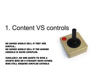 1. Content VS controls
No games would sell if they are
simple…
No games would sell if the gaming
console is made complex.

Similarly, no one wants to ride a
sports bike on a straight road either.
Bike still require simpler cotrols

 