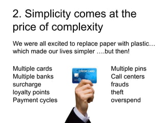 2. Simplicity comes at the
price of complexity
We were all excited to replace paper with plastic…
which made our lives simpler ….but then!
Multiple cards
Multiple banks
surcharge
loyalty points
Payment cycles

Multiple pins
Call centers
frauds
theft
overspend

 