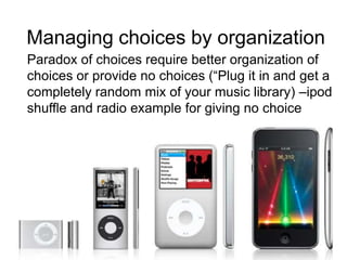 Managing choices by organization
Paradox of choices require better organization of
choices or provide no choices (“Plug it in and get a
completely random mix of your music library) –ipod
shuffle and radio example for giving no choice

 