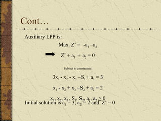 Cont… Max. Z *  =  -a 1  –a 2 Z *  + a 1  + a 2  = 0 Subject to constraints: 3x 1  - x 2  - x 3  –S 1  + a 1  =  3 x 1  - x 2  + x 3  –S 2  + a 2  =  2 x 1 , x 2 , x 3  ,  S 1 ,  S 2 ,  a 1 ,  a 2   >  0 Auxiliary LPP is:  Initial solution is a 1  = 3, a 2  = 2 and  Z *  = 0 